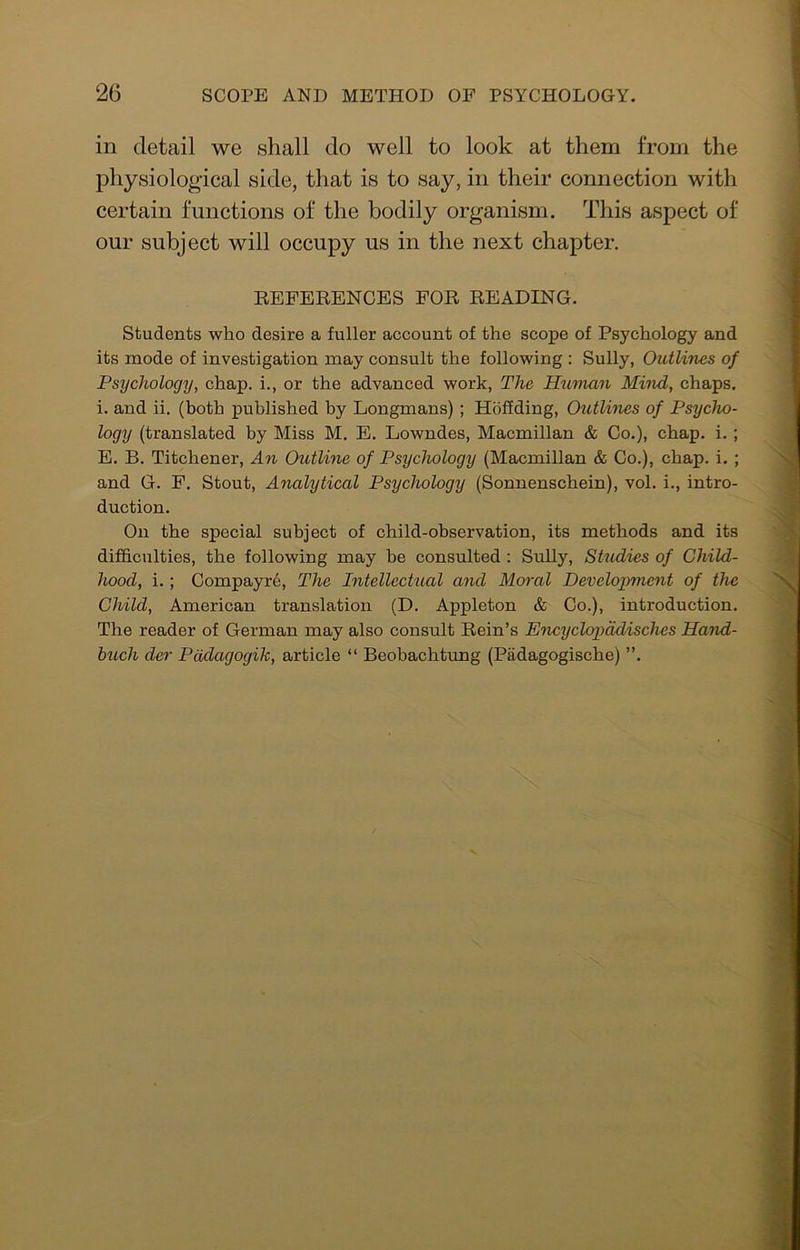 in detail we shall do well to look at them from the physiological side, that is to say, in their connection with certain functions of the bodily organism. This aspect of our subject will occupy us in the next chapter. EEFEEENOBS FOE EEADING. Students who desire a fuller account of the scope of Psychology and its mode of investigation may consult the following : Sully, Outlines of Psychology, chap, i., or the advanced work, The Htiman Mind, chaps, i. and ii. (both published by Longmans); Hbffding, Outlines of Psycho- logy (translated by Miss M. E. Lowndes, Macmillan & Co.), chap. i. ; E. B. Titchener, An Outline of Psychology (Macmillan & Co.), chap. i. ; and G. F. Stout, Analytical Psychology (Sonnenschein), vol. i., intro- duction. On the special subject of child-observation, its methods and its difficulties, the following may be consulted: Sully, Studies of Child- hood, i.; Compayr6, The Intellectual and Moral Development of the Child, American translation (D. Appleton & Co.), introduction. The reader of German may also consult Eein’s Encyclopddisches Hand- buch der Pddagogik, article “ Beobachtung (Padagogische) ”.