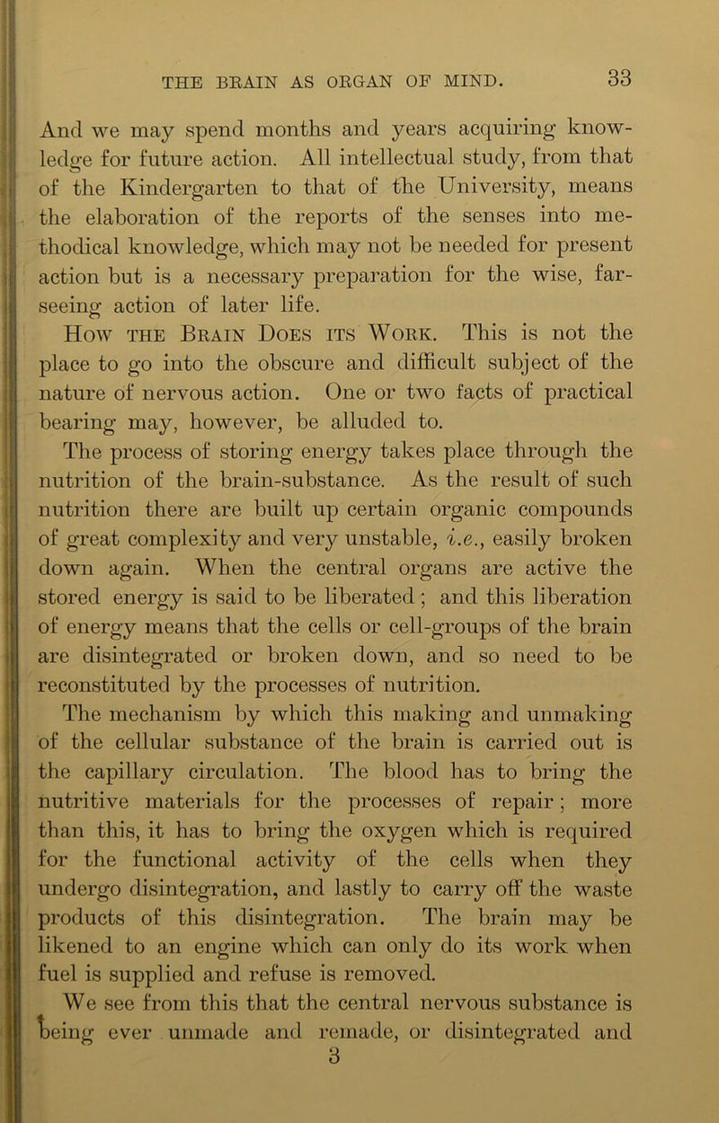 And we may spend months and years acquiring know- ledge for future action. All intellectual study, from that of the Kindergarten to that of the University, means the elaboration of the reports of the senses into me- thodical knowledge, which may not be needed for present action but is a necessary preparation for the wise, far- seeing action of later life. How THE Beain Does its Woek. This is not the place to go into the obscure and difficult subject of the nature of nervous action. One or two facts of practical bearing may, however, be alluded to. The process of storing energy takes place through the nutrition of the brain-substance. As the result of such nutrition there are built up certain organic compounds of great complexity and very unstable, i.e., easily broken down again. When the central organs are active the stored energy is said to be liberated; and this liberation of energy means that the cells or cell-groups of the brain are disintegrated or broken down, and so need to be reconstituted by the processes of nutrition. The mechanism by which this making and unmaking of the cellular substance of the brain is carried out is the capillary circulation. The blood has to bring the nutritive materials for the processes of repair; more than this, it has to bring the oxygen which is required for the functional activity of the cells when they undergo disintegration, and lastly to carry off the waste products of this disintegration. The brain may be likened to an engine which can only do its work when fuel is supplied and refuse is removed. We see from this that the central nervous substance is t)eing ever unmade and remade, or disintegrated and 3