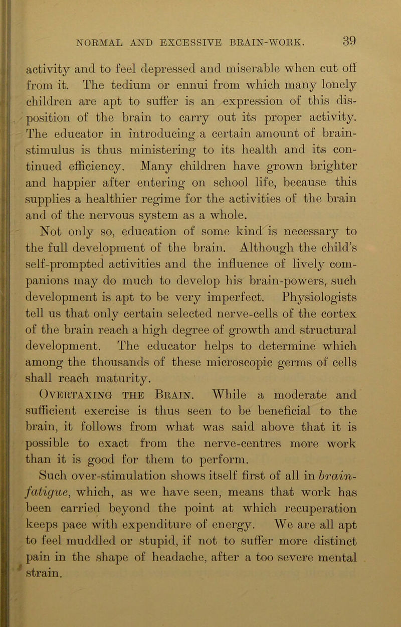 activity and to feel depressed and miserable when cut off ! from it. The tedium or ennui from which many lonely , children are apt to suffer is an expression of this dis- ; . position of the brain to carry out its proper activity. ; The educator in introducing: a certain amount of brain- I stimulus is thus ministering to its health and its con- tinued efficiency. Many children have grown brighter f and happier after entering on school life, because this |( supplies a healthier regime for the activities of the brain ^ and of the nervous system as a whole. !’ Not only so, education of some kind is necessary to the full development of the brain. Although the child’s self-prompted activities and the influence of lively com- panions may do much to develop his brain-powers, such development is apt to be very imperfect. Physiologists tell us that only certain selected nerve-cells of the cortex of the brain reach a high degree of growth and structural development. The educator helps to determine which among the thousands of these microscopic germs of cells shall reach maturity. Overtaxing the Brain. While a moderate and sufficient exercise is thus seen to be beneficial to the brain, it follows from what was said above that it is possible to exact from the nerve-centres more work than it is good for them to perform. Such over-stimulation shows itself first of all in brain- fatigue, which, as we have seen, means that work has been carried beyond the point at which recuperation keeps pace with expenditure of energy. We are all apt to feel muddled or stupid, if not to suffer more distinct pain in the shape of headache, after a too severe mental * strain.