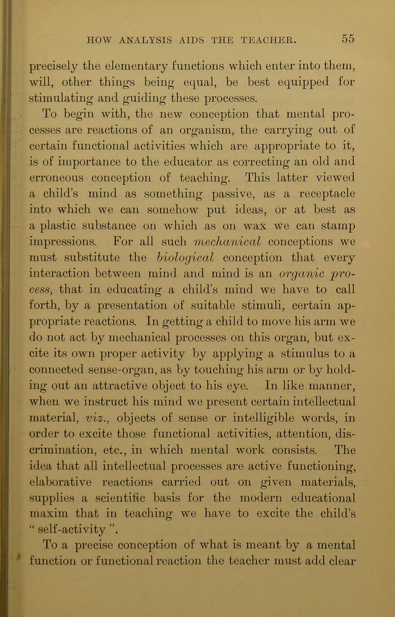 precisely the elementary functions which enter into them, will, other things being equal, be best equipped for stimulating and guiding these processes. To begin with, the new conception that mental pro- cesses are reactions of an organism, the carrying out of certain functional activities which are appropriate to it, is of importance to the educator as correcting an old and erroneous conception of teaching. This latter viewed a child’s mind as something passive, as a receptacle into which we can somehow put ideas, or at best as a plastic substance on which as on wax We can stamp impressions. For all such mechanical conceptions we must substitute the biological conception that every interaction between mind and mind is an organic pro- cess, that in educating a child’s mind we have to call forth, by a presentation of suitable stimuli, certain ap- propriate reactions. In getting a child to move his arm we do not act by mechanical processes on this organ, but ex- cite its own proper activity by applying a stimulus to a connected sense-organ, as by touching his arm or by hold- ing out an attractive object to his eye. In like manner, when we instruct his mind we present certain intellectual material, viz., objects of sense or intelligible words, in order to excite those functional activities, attention, dis- crimination, etc., in which mental work consists. The idea that all intellectual processes are active functioning, elaborative reactions carried out on given materials, supplies a scientific basis for the modern educational maxim that in teaching we have to excite the child’s “ self-activity To a precise conception of what is meant by a mental * function or functional reaction the teacher must add clear