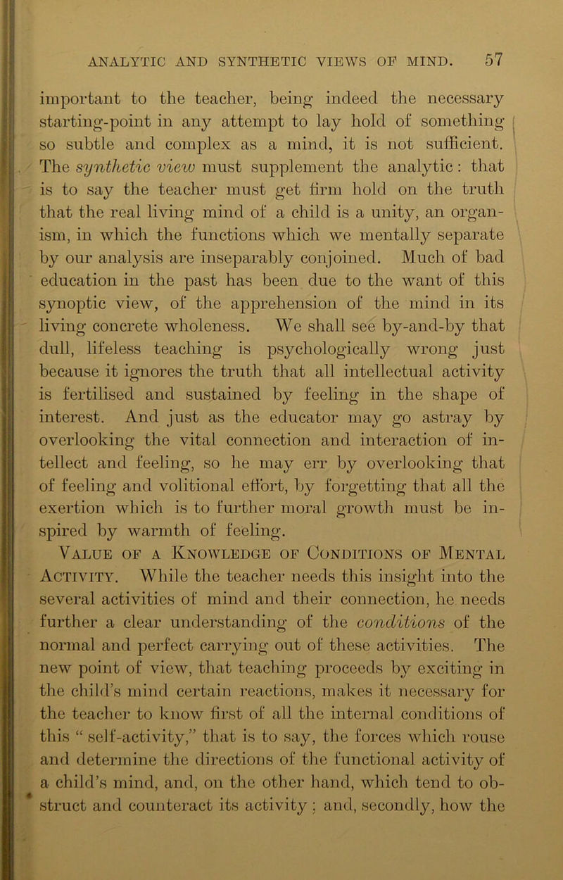 important to the teacher, being indeed the necessary starting-point in any attempt to lay hold of something so subtle and complex as a mind, it is not sufficient. The synthetic view must supplement the analytic; that is to say the teacher must get firm hold on the truth that the real living mind of a child is a unity, an organ- ism, in which the functions which we mentally separate by our analysis are inseparably conjoined. Much of bad education in the past has been due to the want of this synoptic view, of the apprehension of the mind in its living concrete wholeness. We shall see by-and-by that dull, lifeless teaching is psychologically wrong just because it ignores the truth that all intellectual activity is fertilised and sustained by feeling in the shape of interest. And just as the educator may go astray by overlooking the vital connection and interaction of in- tellect and feeling, so he may err by overlooking that of feeling and volitional effort, by forgetting that all the exertion which is to further moral growth must be in- spired by warmth of feeling. Value of a Knoavledge of Conditions of Mental Activity. While the teacher needs this insight into the several activities of mind and their connection, he needs further a clear understanding of the conditions of the normal and perfect carrying out of these activities. The new point of vieAV, tliat teaching proceeds by exciting in the child’s mind certain reactions, makes it necessary for the teacher to know first of all the internal conditions of this “ self-activity,” that is to say, the forces Avhich rouse and determine the directions of the functional activity of a child’s mind, and, on the other hand, which tend to ob- struct and counteract its activity ; and, secondly, how the