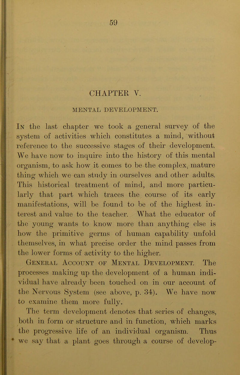 CHAPTER V. MENTAL DEVELOPMENT. In the last chapter we took a general survey of the system of activities which constitutes a mind, without reference to the successive stages of their development. We have now to inquire into the history of this mental organism, to ask how it comes to be the complex, mature thing which we can study in ourselves and other adults. This historical treatment of mind, and more particu- larly that part which traces the course of its early manifestations, will be found to be of the highest in- terest and value to the teacher. What the educator of tlie young wants to know more than anything else is how the primitive germs of human capability unfold themselves, in what precise order the mind passes from the lower forms of activitjT- to the higher. General Account of Mental Development. The processes making up the development of a human indi- vidual have already been touched on in our account of the Nervous System (see above, p. 34). We have now to examine them more fully. Tlie term development denotes that series of changes, both in form or structure and in function, which marks the progressive life of an individual organism. Thus * we say that a plant goes through a course of develop-
