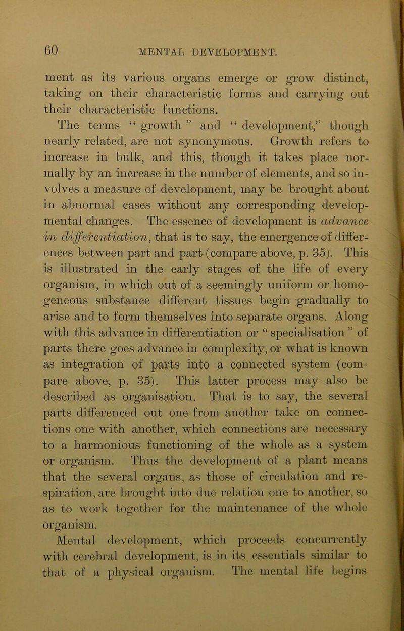 ment as its various organs emerge or grow distinct, taking on their characteristic forms and carrying out their characteristic functions. The terms “ growth ” and “ development,” though nearly related, are not synonymous. Growth refers to increase in bulk, and this, though it takes place nor- mally by an increase in the number of elements, and so in- volves a measure of development, may be brought about in abnormal cases without any corresponding develop- mental changes. The essence of development is advance in differentiation, that is to say, the emergence of differ- ences between part and part (compare above, p. 35). This is illustrated in the early stages of the life of every organism, in which out of a seemingly uniform or homo- geneous substance different tissues begin gradually to arise and to form themselves into separate organs. Along with this advance in differentiation or “ specialisation ” of parts there goes advance in complexity, or what is known as integration of parts into a connected system (com- pare above, p. 35). This latter process may also be described as organisation. That is to say, the several parts differenced out one from another take on connec- tions one with another, which connections are necessary to a harmonious functioning of the whole as a system or organism. Thus the development of a plant means that the several organs, as those of circulation and re- spiration, are brought into due relation one to another, so as to work together for the maintenance of the whole organism. Mental development, which proceeds concurrently with cerebral development, is in its essentials similar to that of a physical organism. The mental life begins
