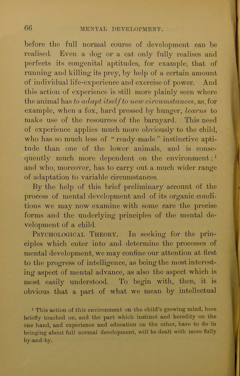 before the full normal course of development can be realised. Even a dog or a cat only fully realises and perfects its congenital aptitudes, for example, that of running and killing its prey, by help of a certain amount of individual life-experience and exercise of power. And this action of experience is still more plainly seen where the animal has to ada'pt itself to new eireumstanees, as, for example, when a fox, hard pressed by hunger, learns to make use of the resources of the barnyard. This need of experience applies much more obviously to the child, who has so much less of “ ready-made ” instinctive apti- tude than one of the lower animals, and is conse- quently much more dependent on the environment; ^ and who, moreover, has to carry out a much wider range of adaptation to variable circumstances. By the help of this brief preliminary account of the process of mental development and of its organic condi- tions we may now examine with some care the precise forms and the underlying principles of the mental de- velopment of a child. Psychological Theory. In seeking for the prin- ciples which enter into and determine the processes of mental development, we may confine our attention at first to the progress of intelligence, as being the most interest- ing aspect of mental advance, as also the aspect which is most easily understood. To begin with, then, it is obvious that a part of what we mean by intellectual ^ This action of this environment on the child’s growing mind, here briefly touched on, and the part which instinct and heredity on the one hand, and experience and education on the other, have to do in bringing about full normal development, will be dealt with more fully by-and-by.