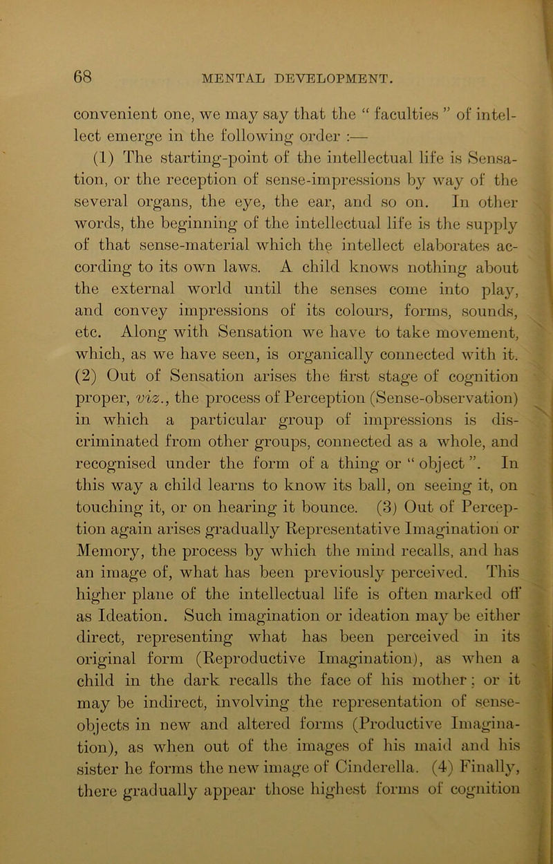 convenient one, we may say that the “ faculties ” of intel- lect emerge in the following order :— (1) The starting-point of the intellectual life is Sensa- tion, or the reception of sense-impressions by way of the several organs, the eye, the ear, and so on. In other words, the beginning of the intellectual life is the supply of that sense-material which the intellect elaborates ac- cording to its own laws. A child knows nothing about the external world until the senses come into play, and convey impressions of its colours, forms, sounds, etc. Along with Sensation we have to take movement, which, as we have seen, is organically connected with it. (2) Out of Sensation arises the first stage of cognition proper, viz., the process of Perception (Sense-observation) in which a particular group of impressions is dis- criminated from other groups, connected as a whole, and recognised under the form of a thing or “ object In this way a child learns to know its ball, on seeing it, on touching it, or on hearing it bounce. (3) Out of Percep- tion again arises gradually Kepresentative Imagination or Memory, the process by which the mind recalls, and has an image of, what has been previously j)erceived. This higher plane of the intellectual life is often marked off* as Ideation. Such imagination or ideation may be either direct, representing what has been perceived in its original form (Reproductive Imagination), as when a child in the dark recalls the face of his mother; or it may be indirect, involving the representation of sense- objects in new and altered forms (Productive Imagina- tion), as when out of the images of his maid and his sister he forms the new image of Cinderella. (4) Finally, there gradually appear those highest forms of cognition