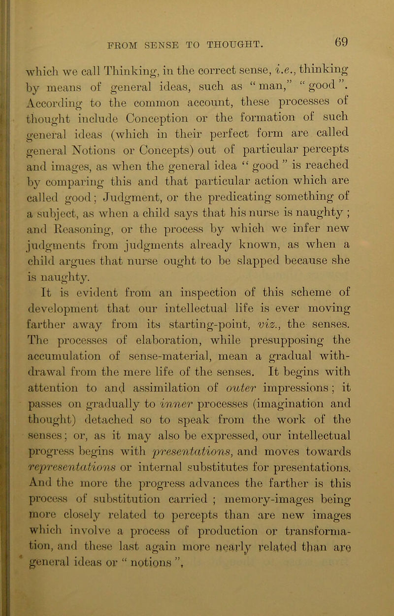 FROM SENSE TO THOUGHT. which we call Thinking, in the correct sense, i.e., thinking by means of general ideas, such as “ man,” “ good . According to the common account, these processes of thought include Conception or the formation of such general ideas (which in their perfect form are called general Notions or Concepts) out of particular percepts and images, as when the general idea “ good ” is reached by comparing this and that particular action which are called good; Judgment, or the predicating something of a subject, as when a child says that his nurse is naughty ; and Reasoning, or the process by which we infer new judgments from judgments already known, as when a child argues that nurse ought to be slapped because she is naughty. It is evident from an inspection of this scheme of development that our intellectual life is ever moving farther away from its starting-point, viz., the senses. The processes of elaboration, while presupposing the accumulation of sense-material, mean a gradual with- drawal from the mere life of the senses. It begins with attention to and assimilation of outer impressions; it passes on gradually to inner processes (imagination and thought) detached so to speak from the work of the senses; or, as it may also be expressed, our intellectual progress begins with presentations, and moves towards representations or internal substitutes for presentations. And the more the progress advances the farther is this process of substitution carried ; memory-images being more closely related to peixepts than are new images which involve a process of production or transforma- tion, and these last again more nearly related than are general ideas or “ notions ”,