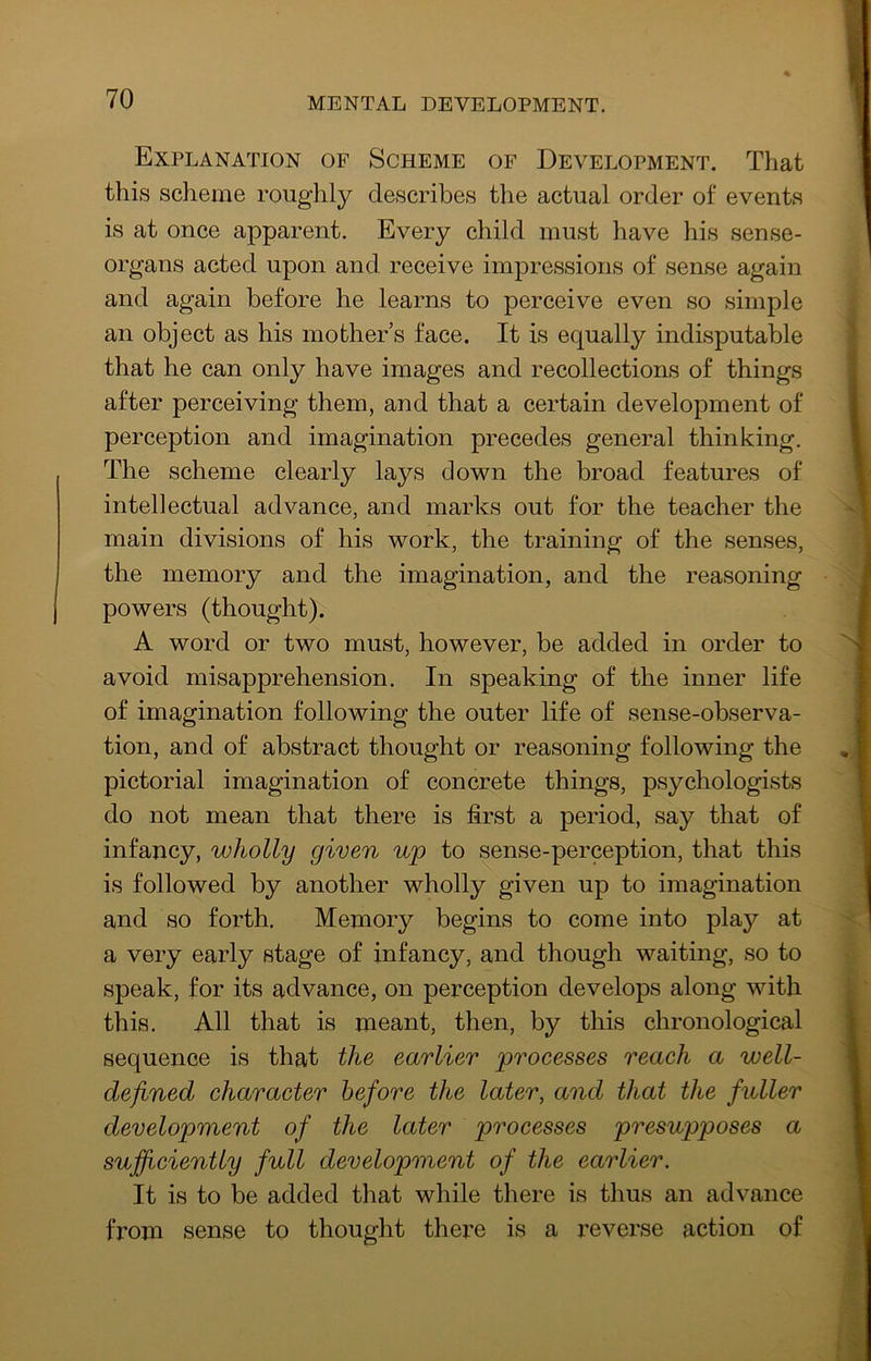 Explanation of Scheme of Development. That this scheme roughly describes the actual order of events is at once apparent. Every child must have his sense- organs acted upon and receive impressions of sense again and again before he learns to perceive even so simple an object as his mothers face. It is equally indisputable that he can only have images and recollections of things after perceiving them, and that a certain development of perception and imagination precedes general thinking. The scheme clearly lays down the broad features of intellectual advance, and marks out for the teacher the main divisions of his work, the training of the senses, the memory and the imagination, and the reasoning powers (thought). A word or two must, however, be added in order to avoid misapprehension. In speaking of the inner life of imagination following the outer life of sense-observa- tion, and of abstract thought or reasoning following the pictorial imagination of concrete things, psychologists do not mean that there is first a period, say that of infancy, wholly given up to sense-perception, that this is followed by another wholly given up to imagination and so forth. Memory begins to come into play at a very early stage of infancy, and though waiting, so to speak, for its advance, on perception develops along with this. All that is meant, then, by this chronological sequence is that the earlier processes reach a well- defined character before the later, and that the fuller development of the later processes presupposes a sufficiently full development of the earlier. It is to be added that while there is thus an advance from sense to thought there is a reverse action of