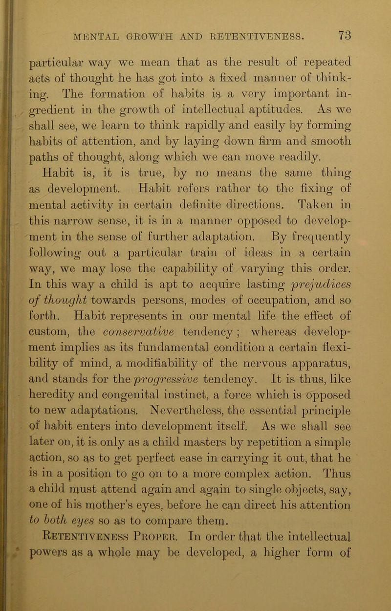 particular way we mean that as tlie result of repeated acts of thought he has got into a fixed manner of think- ing. The formation of habits is. a very important in- gredient in the growth of intellectual aptitudes. As we shall see, we learn to think rapidly and easily by forming habits of attention, and by laying down firm and smooth paths of thought, along which we can move readily. Habit is, it is true, by no means the same thing as development. Habit refers rather to the fixing of mental activity in certain definite directions. Taken in this narrow sense, it is in a manner opposed to develop- ment in the sense of further adaptation. By frequently following out a particular train of ideas in a certain way, we may lose the capability of varying this order. In this way a child is apt to acquire lasting prejudices of thought towards persons, modes of occupation, and so forth. Habit represents in our mental life the effect of custom, the conservative tendency; whereas develop- ment implies as its fundamental condition a certain flexi- bility of mind, a modifiability of the nervous apparatus, and stands for the progressive tendency. It is thus, like heredity and congenital instinct, a force which is opposed to new adaptations. Nevertheless, the essential principle of habit enters into development itself. As we shall see later on, it is only as a child masters by repetition a simple action, so as to get perfect ease in carrying it out, that he is in a position to go on to a more complex action. Thus a child must attend again and again to single objects, say, one of his mother’s eyes, before he can direct his attentioir to both eyes so as to compare them. Retentiveness Proper. In order that the intellectual * powers as a whole may be developed, a higher form of