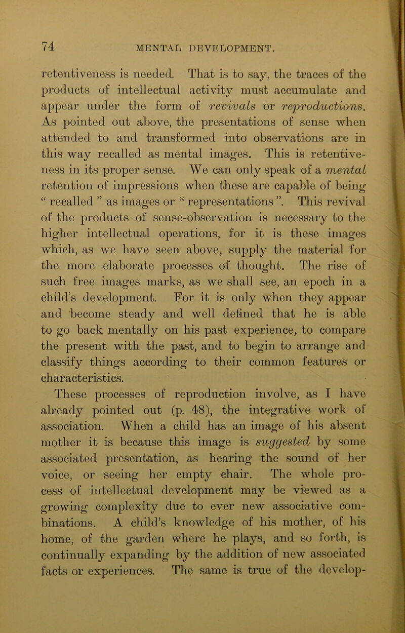 retentiveness is needed. That is to say, the traces of the products of intellectual activity must accumulate and appear under the form of revivals or reproductions. As pointed out above, the presentations of sense when attended to and transformed into observations are in this way recalled as mental images. This is retentive- ness in its proper sense. We can only speak of a mental retention of impressions when these are capable of being “ recalled ” as images or “ representations ”. This revival of the products of sense-observation is necessary to the higher intellectual operations, for it is these images which, as we have seen above, supply the material for the more elaborate processes of thought. The rise of such free images marks, as we shall see, an epoch in a child’s development. For it is only when they appear and become steady and well defined that he is able to go back mentally on his past experience, to compare the present with the past, and to begin to arrange and classify things according to their common features or characteristics. These processes of reproduction involve, as I have already pointed out (p. 48), the integrative work of association. When a child has an image of his absent mother it is because this image is suggested by some associated presentation, as hearing the sound of her voice, or seeing her empty chair. The whole pro- cess of intellectual development may be viewed as a growing complexity due to ever new associative com- binations. A child’s knowledge of his mother, of his home, of the garden where he plays, and so forth, is continually expanding by the addition of new associated facts or experiences. The same is true of the develop-