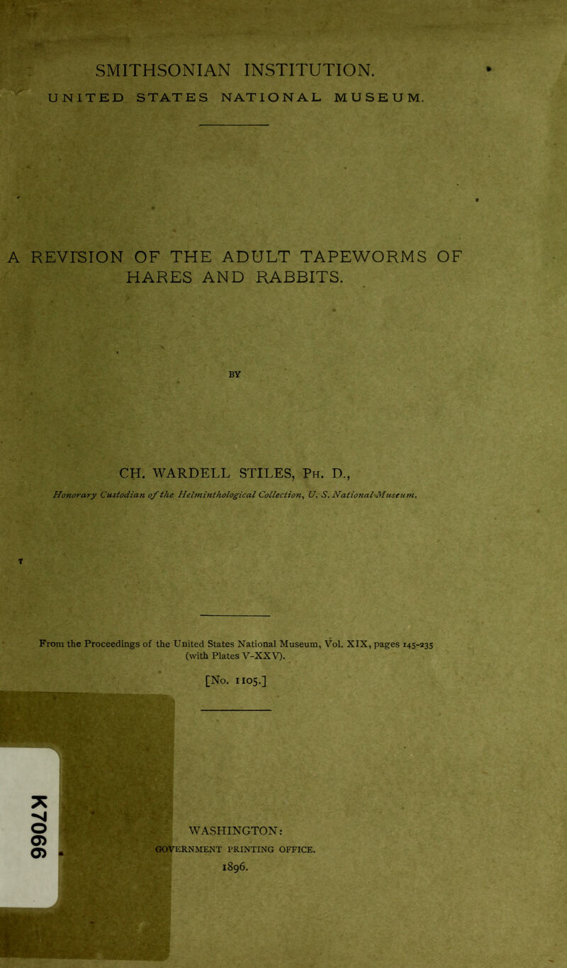 K7066 SMITHSONIAN INSTITUTION. UNITED STATES NATIONAL MUSEUM. A REVrSION OF THE ADULT TAPEWORMS OF HARES AND RABBITS. CH. WARDELL STILES, Ph. D., Honorary Custodian of the Helminthological Collection, U. S. NationalsMuseum. From the Proceedings of the United States National Museum, Vol. XIX, pages 145-235 (with Plates V-XXV). [No. H05.]