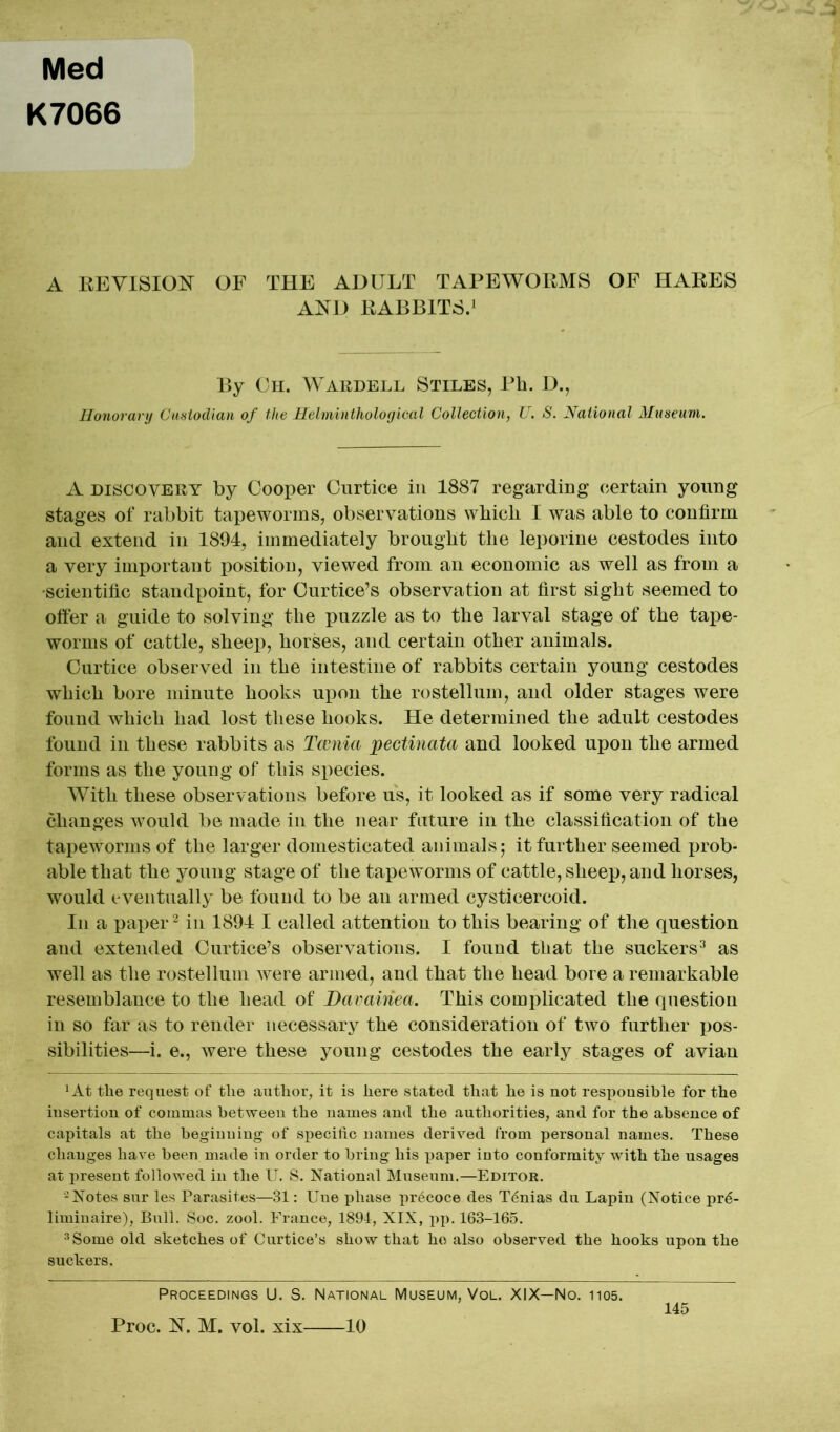 Med K7066 A REVISION OF THE ADULT TAPEWORMS OF HARES AND RABBITS.1 By Ch. Wardell Stiles, Ph. D., Honorary Custodian of the Helminthological Collection, U. S. National Museum. A discovery by Cooper Curtice in 1887 regarding certain young stages of rabbit tapeworms, observations which I was able to confirm and extend in 1894, immediately brought the leporine cestodes into a very important position, viewed from an economic as well as from a •scientific standpoint, for Curtice’s observation at first sight seemed to offer a guide to solving the puzzle as to the larval stage of the tape- worms of cattle, sheep, horses, and certain other animals. Curtice observed in the intestine of rabbits certain young cestodes which bore minute hooks upon the rostellum, and older stages were found which had lost these hooks. He determined the adult cestodes found in these rabbits as Tcenia pectinata and looked upon the armed forms as the young of this species. With these observations before us, it looked as if some very radical changes wTould be made in the near future in the classification of the tapeworms of the larger domesticated animals; it further seemed prob- able that the young stage of the tapeworms of cattle, sheep, and horses, would eventually be found to be an armed cysticercoid. In a paper2 in 1894 I called attention to this bearing of the question and extended Curtice’s observations. I found that the suckers3 as well as the rostellum were armed, and that the head bore a remarkable resemblance to the head of Davainea. This complicated the question in so far as to render necessary the consideration of two further pos- sibilities—i. e., were these young cestodes the early stages of avian *At the request of tlie author, it is here stated that he is not responsible for the insertion of commas between the names and the authorities, and for the absence of capitals at the beginning of specific names derived from personal names. These changes have been made in order to bring his paper into conformity with the usages at present followed in the U. S. National Museum.—Editor. -Notes sur les Parasites—31: Une phase precoce des Tenias du Lapin (Notice pr6- liminaire), Bull. Soc. zool. France, 1894, XIX, pp. 163-165. 3Some old sketches of Curtice’s show that ho also observed the hooks upon the suckers. Proceedings U. S. National Museum, Vol. XIX—No. 1105. 145 Proc. N. M. vol. xix 10