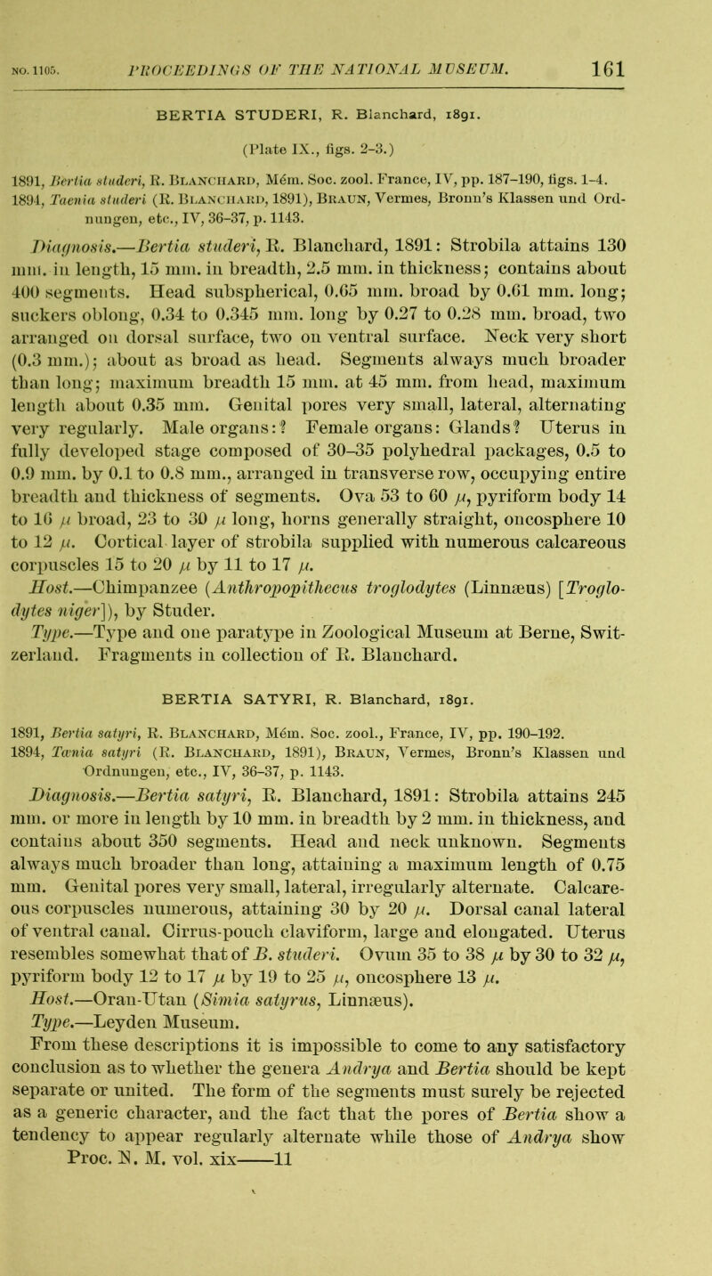 BERTIA STUDERI, R. Blanchard, 1891. (Plate IX., figs. 2-3.) 1891, Bertia studeri, R. Blanchard, M6m. Soc. zool. France, IV, pp. 187-190, figs. 1-4. 1894, Taenia studeri (R. Blanchard, 1891), Braun, Vermes, Bromi’s Klassen und Ord- nungen, etc., IV, 36-37, p. 1143. diagnosis,—Bertia studeri, E. Blanchard, 1891: Strobila attains 130 mm. in length, 15 mm. in breadth, 2.5 mm. in thickness; contains about 400 segments. Head subspherical, 0.G5 mm. broad by 0.01 mm. long; suckers oblong, 0.34 to 0.345 mm. long by 0.27 to 0.28 mm. broad, two arranged on dorsal surface, two on ventral surface. Neck very short (0.3 mm.); about as broad as head. Segments always much broader than long; maximum breadth 15 mm. at 45 mm. from head, maximum length about 0.35 mm. Genital pores very small, lateral, alternating very regularly. Male organs:1? Female organs: Glands? Uterus in fully developed stage composed of 30-35 polyhedral packages, 0.5 to 0.9 mm. by 0.1 to 0.8 mm., arranged in transverse row, occupying entire breadth and thickness of segments. Ova 53 to 00 //, pyriform body 14 to 10 p broad, 23 to 30 yu long, horns generally straight, oncosphere 10 to 12 ju. Cortical layer of strobila supplied with numerous calcareous corpuscles 15 to 20 /a by 11 to 17 p. Rost.—Chimpanzee (Anthropopithecus troglodytes (Linnaeus) [Troglo- dytes niger]), by Studer. Type.—Type and one paratype in Zoological Museum at Berne, Swit- zerland. Fragments in collection of E. Blanchard. BERTIA SATYRI, R. Blanchard, 1891. 1891, Bertia satyri, R. Blanchard, M6m. Soc. zool., France, IV, pp. 190-192. 1894, Tcenia satyri (R. Blanchard, 1891), Braun, Vermes, Bronn’s Klassen und Ordnungen, etc., IV, 36-37, p. 1143. Diagnosis.—Bertia satyri, E. Blanchard, 1891: Strobila attains 245 mm. or more in length by 10 mm. in breadth by 2 mm. in thickness, and contains about 350 segments. Head and neck unknown. Segments always much broader than long, attaining a maximum length of 0.75 mm. Genital pores very small, lateral, irregularly alternate. Calcare- ous corpuscles numerous, attaining 30 by 20 ja. Dorsal canal lateral of ventral canal. Cirrus-pouch claviform, large and elongated. Uterus resembles somewhat that of B. studeri. Ovum 35 to 38 ]a by 30 to 32 yu, pyriform body 12 to 17 ja by 19 to 25 yu, oncosphere 13 ja. Rost.—Oran-Utan (Simia satyrus, Linnaeus). Type.—Leyden Museum. From these descriptions it is impossible to come to any satisfactory conclusion as to whether the genera Andrya and Bertia should be kept separate or united. The form of the segments must surely be rejected as a generic character, and the fact that the pores of Bertia show a tendency to appear regularly alternate while those of Andrya show Proc. E. M. vol. xix 11