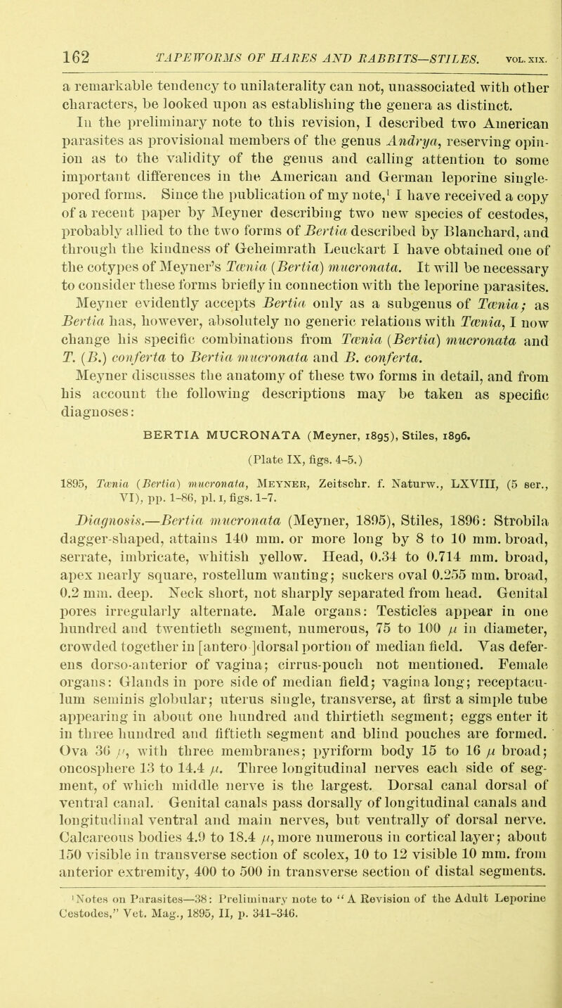 a remarkable tendency to unilaterality can not, unassociated with other characters, be looked upon as establishing the genera as distinct. In the preliminary note to this revision, I described two American parasites as provisional members of the genus Andrya, reserving opin- ion as to the validity of the genus and calling attention to some important differences in the American and German leporine single- pored forms. Since the publication of my note,1 I have received a copy of a recent paper by Meyner describing two new species of cestodes, probably allied to the two forms of Bertia described by Blanchard, and through the kindness of Geheimrath Leuckart I have obtained one of the cotypes of Meyner’s Taenia (Bertia) mucronata. It will be necessary to consider these forms briefly in connection with the leporine parasites. Meyner evidently accepts Bertia only as a subgenus of Tcenia; as Bertia has, however, absolutely no generic relations with Tcenia, I now change his specific combinations from Tcenia (Bertia) mucronata and T. (B.) conferta to Bertia mucronata and B. conferta. Meyner discusses the anatomy of these two forms in detail, and from his account the following descriptions may be taken as specific diagnoses : BERTIA MUCRONATA (Meyner, 1895), Stiles, 1896. (Plate IX, figs. 4-5.) 1895, Tcenia (Bertia) mucronata, Meyner, Zeitschr. f. Naturw., LXVIII, (5 ser., VI), pp. 1-86, pi. 1, figs. 1-7. Diagnosis.—Bertia mucronata (Meyner, 1895), Stiles, 1896: Strobila dagger-shaped, attains 140 mm. or more long by 8 to 10 mm. broad, serrate, imbricate, whitish yellow. Head, 0.34 to 0.714 mm. broad, apex nearly square, rostellum wanting; suckers oval 0.255 mm. broad, 0.2 mm. deep. Neck short, not sharply separated from head. Genital pores irregularly alternate. Male organs: Testicles appear in one hundred and twentieth segment, numerous, 75 to 100 in diameter, crowded together in [antero ]dorsal portion of median field. Yas defer- ens dorso-anterior of vagina; cirrus-pouch not mentioned. Female organs: Glands in pore side of median field; vagina long; receptaeu- lum seminis globular; uterus single, transverse, at first a simple tube appearing in about one hundred and thirtieth segment; eggs enter it in three hundred and fiftieth segment and blind pouches are formed. Ova 36 with three membranes; pyriform body 15 to 16 ja broad; oncosphere 13 to 14.4 ja. Three longitudinal nerves each side of seg- ment, of which middle nerve is the largest. Dorsal canal dorsal of ventral canal. Genital canals pass dorsally of longitudinal canals and longitudinal ventral and main nerves, but ventrally of dorsal nerve. Calcareous bodies 4.9 to 18.4 //, more numerous in cortical layer; about 150 visible in transverse section of scolex, 10 to 12 visible 10 mm. from anterior extremity, 400 to 500 in transverse section of distal segments. ‘Notes on Parasites—38: Preliminary note to “ A Revision of the Adult Leporine Cestodes/’ Vet. Mag., 1895, II, p. 341-346.