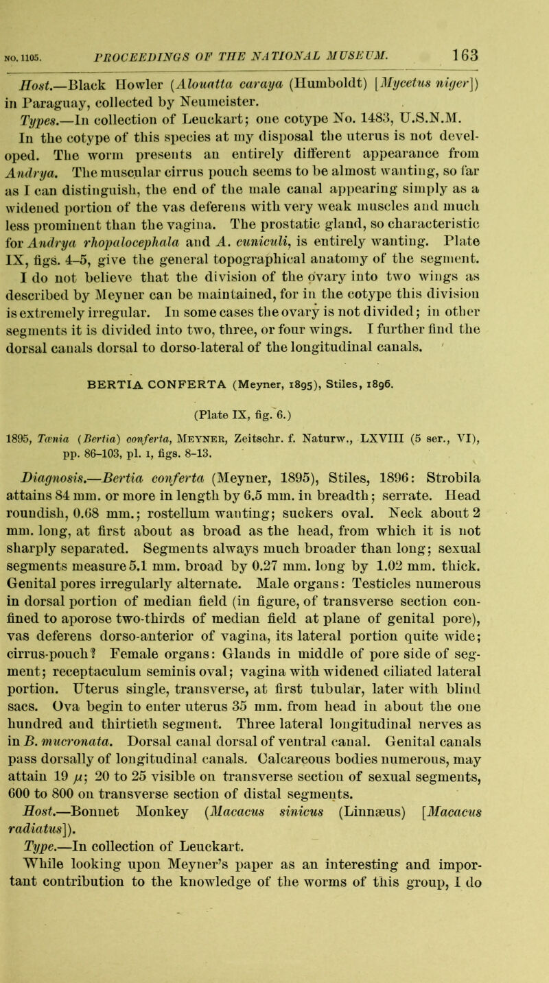 Host.—Black Howler (Alouatta caraya (Humboldt) [Mycetus niyer]) in Paraguay, collected by Neumeister. Types.—In collection of Leuckart; one cotype No. 1483, U.S.N.M. In the cotype of this species at my disposal the uterus is not devel- oped. The worm presents an entirely different appearance from Andrya. The muscular cirrus pouch seems to be almost wanting, so far as I can distinguish, the end of the male canal appearing simply as a widened portion of the vas deferens with very weak muscles and much less prominent than the vagina. The prostatic gland, so characteristic for Andrya rliopalocepliala and A. cuniculi, is entirely wanting. Plate IX, tigs. 4-5, give the general topographical anatomy of the segment. I do not believe that the division of the ovary into two wings as described by Meyner can be maintained, for in the cotype this division is extremely irregular. In some cases the ovary is not divided; in other segments it is divided into two, three, or four wings. I further find the dorsal canals dorsal to dorso-lateral of the longitudinal canals. BERTIA CONFERTA (Meyner, 1895), Stiles, 1896. (Plate IX, fig. 6.) 1895, Taenia (Bertia) oonferta, Meyner, Zeitsclir. f. Naturw., LXVIII (5 ser., VI), pp. 86-103, pi. 1, figs. 8-13. Diagnosis.—Bertia oonferta (Meyner, 1895), Stiles, 1896: Strobila attains 84 mm. or more in length by 6.5 mm. in breadth; serrate. Head roundish, 0.68 mm.; rostellum wanting; suckers oval. Neck about 2 mm. long, at first about as broad as the head, from which it is not sharply separated. Segments always much broader than long; sexual segments measure 5.1 mm. broad by 0.27 mm. long by 1.02 mm. thick. Genital pores irregularly alternate. Male organs: Testicles numerous in dorsal portion of median field (in figure, of transverse section con- fined to aporose two-thirds of median field at plane of genital pore), vas deferens dorso-anterior of vagina, its lateral portion quite wide; cirrus-pouch? Female organs: Glands in middle of pore side of seg- ment; receptaculum seminisoval; vagina with widened ciliated lateral portion. Uterus single, transverse, at first tubular, later with blind sacs. Ova begin to enter uterus 35 mm. from head iu about the one hundred and thirtieth segment. Three lateral longitudinal nerves as in B. mucronata. Dorsal canal dorsal of ventral canal. Genital canals pass dorsally of longitudinal canals. Calcareous bodies numerous, may attain 19 /*; 20 to 25 visible on transverse section of sexual segments, 600 to 800 on transverse section of distal segments. Host.—Bonnet Monkey (Macacus sinicus (Linnaeus) [Macacus radiatus]). Type.—In collection of Leuckart. While looking upon MeyneFs paper as an interesting and impor- tant contribution to the knowledge of the worms of this group, I do