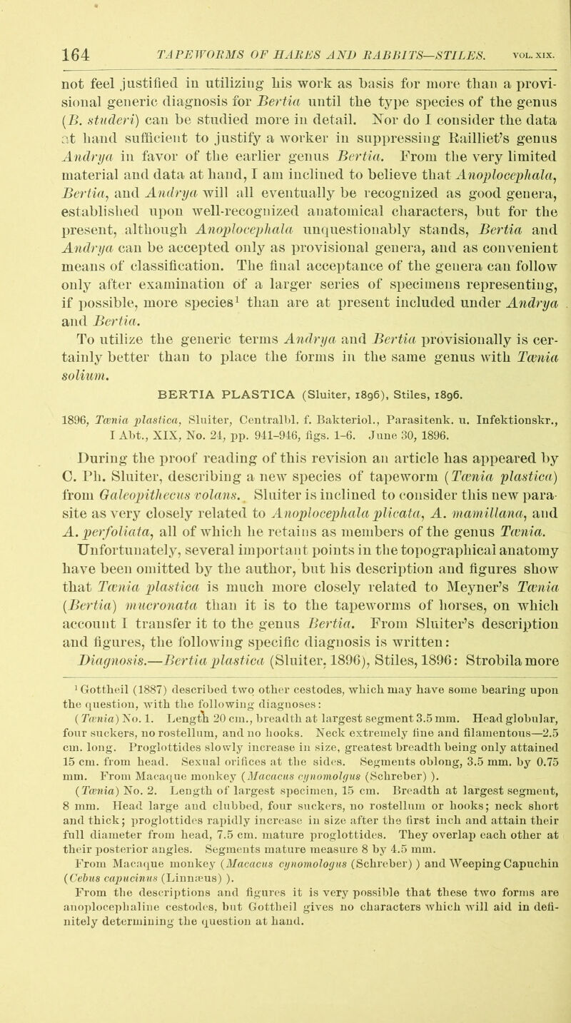 not feel justified in utilizing liis work as basis for more than a provi- sional generic diagnosis for Bertia until the type species of the genus (B. studeri) can be studied more in detail. Nor do I consider the data at hand sufficient to justify a worker in suppressing Railliet’s genus Andrya in favor of the earlier genus Bertia. From the very limited material and data at hand, I am inclined to believe that AnoplocepUala, Bertia, and Andrya will all eventually be recognized as good genera, established upon well-recognized anatomical characters, but for the present, although AnoplocepUala unquestionably stands, Bertia and Andrya can be accepted only as provisional genera, and as convenient means of classification. The final acceptance of the genera can follow only after examination of a larger series of specimens representing, if possible, more species1 * * * * * * 8 than are at present included under Andrya and Bertia. To utilize the generic terms Andrya and Bertia provisionally is cer- tainly better than to place the forms in the same genus with Taenia solium. BERTIA PLASTICA (Sluiter, 1896), Stiles, 1896. 1896, Taenia plastica, Sluiter, Centralbl. f. Bakteriol., Parasitenk. u. Infektionskr., I Abt., XIX, No. 24, pp. 941-946, figs. 1-6. June 30, 1896. During the proof reading of this revision an article has appeared by 0. Ph. Sluiter, describing a new species of tapeworm (Taenia plastica) from Oaleopithecus volans., Sluiter is inclined to consider this new para- site as very closely related to AnoplocepUala plicata, A. mamillana, and A. perfoliata, all of which he retains as members of the genus Taenia. Unfortunately, several important points in the topographical anatomy have been omitted by the author, but his description and figures show that Taenia plastica is much more closely related to MeyneFs Taenia [Bertia) mucronata than it is to the tapeworms of horses, on which account I transfer it to the genus Bertia. From Sluiter’s description and figures, the following specific diagnosis is written : Diagnosis.—Bertia plastica (Sluiter, 1896), Stiles, 1896: Strobilamore 1 Gottheil (1887) described two other cestodes, which may have some bearing upon the question, with the following diagnoses: (Taenia) No. 1. Length 20 cm., breadth at largest segment 3.5 mm. Head globular, four suckers, no rostellum, and no hooks. Neck extremely fine and filamentous—2.5 cm. long. Proglottides slowly increase in size, greatest breadth being only attained 15 cm. from head. Sexual orifices at the sides. Segments oblong, 3.5 mm. by 0.75 mm. From Macaque monkey (Macacus cijnomolgm (Schreber) ). {Taenia) No. 2. Length of largest specimen, 15 cm. Breadth at largest segment, 8 mm. Head large and clubbed, four suckers, no rostellum or hooks; neck short and thick; proglottides rapidly increase in size after the first inch and attain their full diameter from head, 7.5 cm. mature proglottides. They overlap each other at their posterior angles. Segments mature measure 8 by 4.5 mm. From Macaque monkey (Macacus cynomologas (Schreber)) and Weeping Capuchin {Cebus capucinus (Linnaeus) ). From the descriptions and figures it is very possible that these two forms are anoplocephaline cestodes, but Gottheil gives no characters which will aid in defi- nitely determining the question at hand.