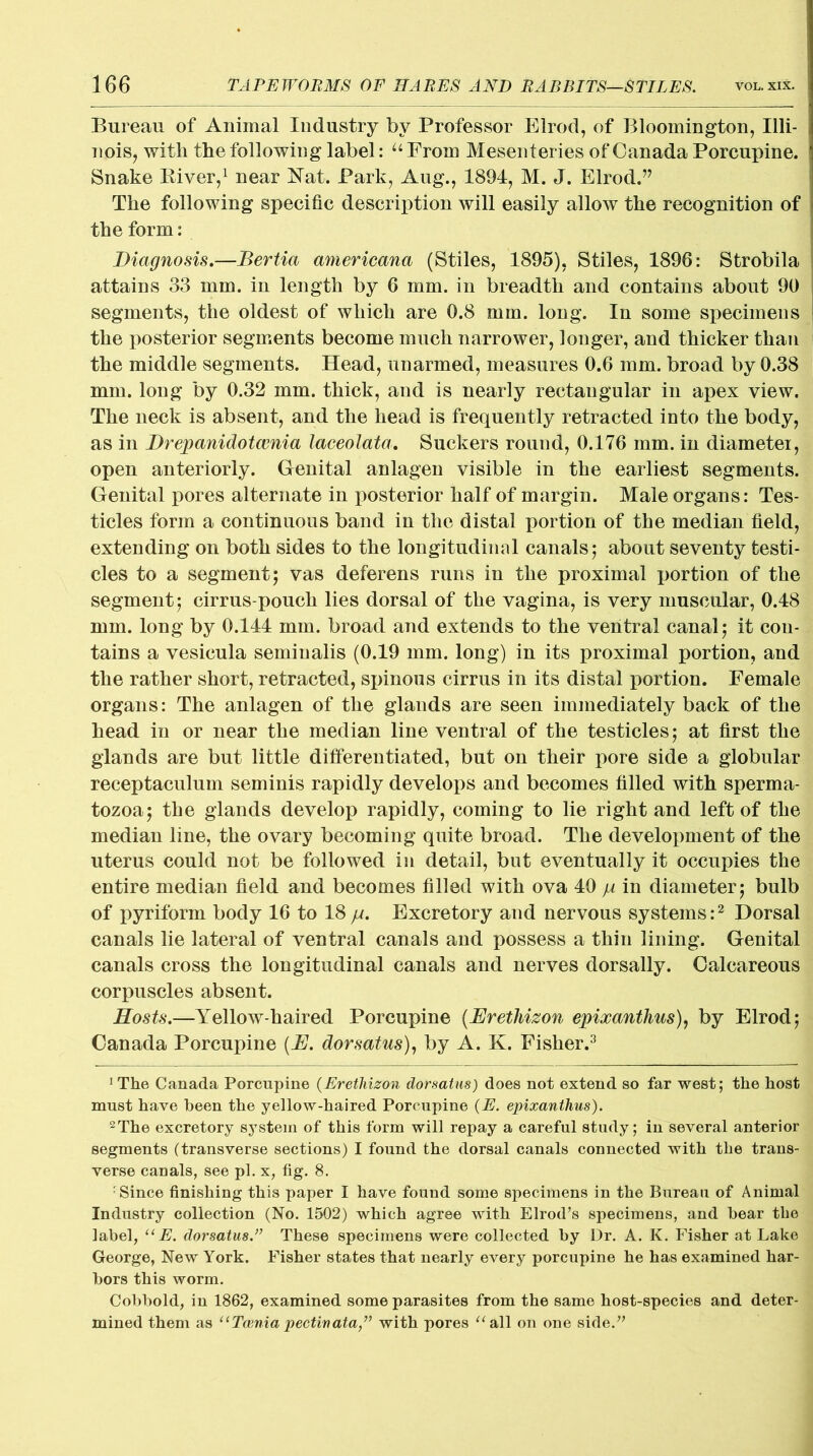 Bureau of Animal Industry by Professor Elrod, of Bloomington, Illi- nois, with the following label: u From Mesenteries of Canada Porcupine. Snake Biver,1 near Nat. Park, Aug., 1894, M. J. Elrod.” The following specific description will easily allow the recognition of the form: Diagnosis.—Bertia americana (Stiles, 1895), Stiles, 1896: Strobila attains 33 mm. in length by 6 mm. in breadth and contains about 90 segments, the oldest of which are 0.8 mm. long. In some specimens the posterior segments become much narrower, longer, and thicker than the middle segments. Head, unarmed, measures 0.6 mm. broad by 0.38 mm. long by 0.32 mm. thick, and is nearly rectangular in apex view. The neck is absent, and the head is frequently retracted into the body, as in Drepanidotcenia laceolata. Suckers round, 0.176 mm. in diameter, open anteriorly. Genital anlagen visible in the earliest segments. Genital pores alternate in posterior half of margin. Male organs: Tes- ticles form a continuous band in the distal portion of the median field, extending on both sides to the longitudinal canals; about seventy testi- cles to a segment; vas deferens runs in the proximal portion of the segment; cirrus-pouch lies dorsal of the vagina, is very muscular, 0.48 mm. long by 0.144 mm. broad and extends to the ventral canal; it con- tains a vesicula semiualis (0.19 mm. long) in its proximal portion, and the rather short, retracted, spinous cirrus in its distal portion. Female organs: The anlagen of the glands are seen immediately back of the head in or near the median line ventral of the testicles; at first the glands are but little differentiated, but on their pore side a globular receptaculum seminis rapidly develops and becomes filled with sperma- tozoa; the glands develop rapidly, coming to lie right and left of the median line, the ovary becoming quite broad. The development of the uterus could not be followed in detail, but eventually it occupies the entire median field and becomes filled with ova 40 p in diameter; bulb of pyriform body 16 to 18p. Excretory and nervous systems:2 Dorsal canals lie lateral of ventral canals and possess a thin lining. Genital canals cross the longitudinal canals and nerves dorsally. Calcareous corpuscles absent. Hosts.—Yellow-haired Porcupine (Eretliizon epixanthus), by Elrod; Canada Porcupine (E. dorsatus), by A. K. Fisher.3 1 The Canada Porcupine (Erethizon dorsatus) does not extend so far west; the host must have been the yellow-haired Porcupine (E. epixanthus). 2The excretory system of this form will repay a careful study; in several anterior segments (transverse sections) I found the dorsal canals connected with the trans- verse canals, see pi. x, fig. 8. rSince finishing this paper I have found some specimens in the Bureau of Animal Industry collection (No. 1502) which agree with Elrod’s specimens, and hear the label, “E. dorsatus.” These specimens were collected by Dr. A. K. Fisher at Lake George, New York. Fisher states that nearly every porcupine he has examined har- bors this worm. Cobbold, in 1862, examined some parasites from the same host-species and deter- mined them as “Taenia pectinata,” with pores “all on one side.”