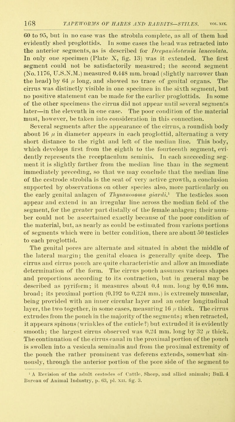 60 to 95, but in no case was the strobila complete, as all of them had evidently shed proglottids. In some cases the head was retracted into the anterior segments, as is described for Drepanidotcenia lanceolata. In only one specimen (Plate X, fig. 13) was it extended. The first segment could not be satisfactorily measured; the second segment (Xo. 1176, U.S.X.M.) measured 0.448 mm. broad (slightly narrower than the head) by 64 p long, and showed no trace of genital organs. The cirrus was distinctly visible in one specimen in the sixth segment, but no positive statement can be made for the earlier proglottids. In some of the other specimens the cirrus did not appear until several segments later—in the eleventh in one case. The poor condition of the material must, however, betaken into consideration in this connection. Several segments after the appearance of the cirrus, a roundish body about 16 p in diameter appears in each proglottid, alternating a very short distance to the right and left of the median line. This body, which develops first from the eighth to the fourteenth segment, evi- dently represents the receptaeulum seminis. In each succeeding seg- ment it is slightly farther from the median line than in the segment immediately preceding, so that we may conclude that the median line of the cestrode strobila is the seat of very active growth, a conclusion supported by observations on other species also, more particularly on the early genital anlagen of Thysanosoma giardi.1 The testicles. soon appear and extend in an irregular line across the median field of the segment, for the greater part distally of the female anlagen; their num- ber could not be ascertained exactly because of the poor condition of the material, but, as nearly as could be estimated from various portions of segments which were in better condition, there are about 50 testicles to each proglottid. The genital pores are alternate and situated in about the middle of the lateral margin; the genital cloaca is generally quite deep. The cirrus and cirrus pouch are quite characteristic and allow an immediate determination of the form. The cirrus pouch assumes various shapes and proportions according to its contraction, but in general may be described as pyriform; it measures about 0.4 mm. long by 0.16 mm. broad; its proximal portion (0.192 to 0.224 mm.) is extremely muscular, being provided with an inner circular layer and an outer longitudinal layer, the two together, in some cases, measuring 16 p thick. The cirrus extrudes from the pouch in the majority of the segments; when retracted, it appears spinous (wrinkles of the cuticle*?) but extruded it is evidently smooth; the largest cirrus observed was 0.24 mm. long by 32 p thick. The continuation of the cirrus canal in the proximal portion of the pouch is swollen into a vesicula seminalis and from the proximal extremity of the pouch the rather prominent vas deferens extends, somewhat sin- uously, through the anterior portion of the pore side of the segment to 1 A Revision of the adult cestodes of Cattle, Sheep, and allied animals; Bull. 4 Bureau of Animal Industry, p. 63, pi. xii, fig. 3.