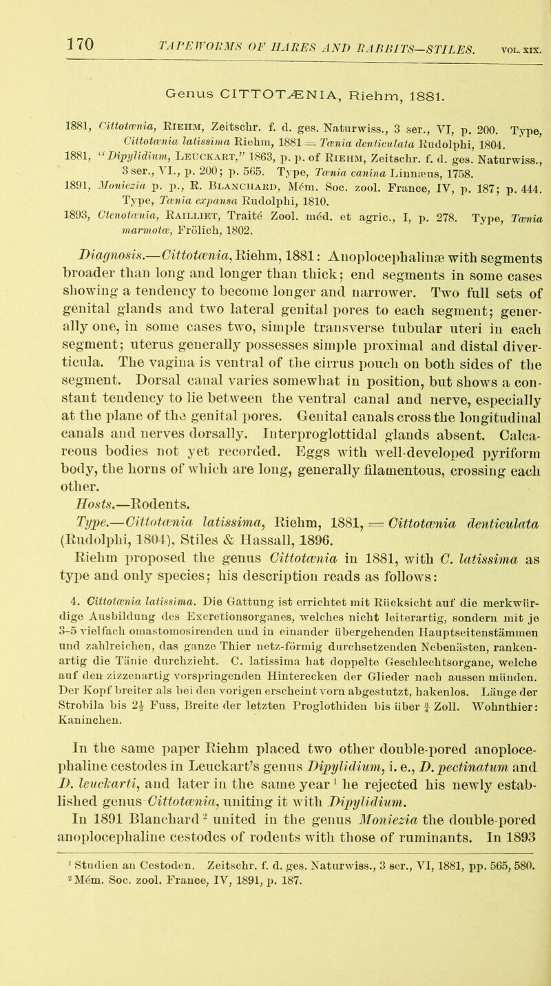 Genus CITTOTCENIA, Riehm, 1881. 1881, Cittotcenia, Riehm, Zeitsclir. f. d. ges. Naturwiss., 3 ser., VI, p. 200. Type, Cittotcenia latissima Riehm, 1881^=- Tcenia deniiculata Rudolphi, 1804. 1881, 11 Dipylidium, Leuckart,” 1863, p. p. of Riehm, Zeitschr. f. d. ges. Naturwiss., 3 ser., VI., p. 200; p. 565. Type, Tatnia canina Linnajus, 1758. 1891, Moniezia p. p., R. Blanchard, Mdm. Soc. zool. France, IV, p. 187; p. 444. Type, Tcenia expansa Rudolphi, 1810. 1893, Ctenotcenia, Railliet, Traits Zool. m6d. et agric., I, p. 278. Type, Tcenia marmotce, Frolich, 1802. Diagnosis.—Cittotcenia, Riehm, 1881: Anoplocephalinm with segments broader than long and longer than thick; end segments in some cases showijig a tendency to become longer and narrower. Two full sets of genital glands and two lateral genital pores to each segment; gener- ally one, in some cases two, simple transverse tubular uteri in each segment; uterus generally possesses simple proximal and distal diver- ticula. The vagina is ventral of the cirrus pouch on both sides of the segment. Dorsal canal varies somewhat in position, but shows a con- stant tendency to lie between the ventral canal and nerve, especially at the plane of the genital pores. Genital canals cross the longitudinal canals and nerves dorsally. Interproglottidal glands absent. Calca- reous bodies not yet recorded. Eggs with well-developed pyriform body, the horns of which are long, generally filamentous, crossing each other. Hosts.—Rodents. Type.—Cittotcenia latissima, Riehm, 1881, = Cittotcenia denticulata (Rudolphi, 1804), Stiles & Hassall, 1896. Riehm proposed the genus Cittotcenia in 1881, with C. latissima as type and only species; his description reads as follows: 4. Cittotcenia latissima. Die Gattung ist erricktet mit Riicksicht auf die merkwiir- dige Ausbildung des Excretionsorganes, welches nicht leiterartig, sondern mit je 3-5 vielfack omastomosirenden und in einander iibergehenden Hauptseitenstammen und zaklreicken, das ganze Thier netz-formig durchsetzenden Nebeniisten, ranken- artig die Tiinie durclizieht. C. latissima hat doppelte Geschlechtsorgane, welche auf den- zizzenartig vorspringenden Hinterecken der Glieder nach aussen miinden. Der Ivopf breiter als bei den vorigen erscheint vorn abgestutzt, hakenlos. Lange der Strobila bis 2£ Fuss, Breite der letzten Proglothiden bis liber f Zoll. Wohnthier: Kaninchen. In the same paper Riehm placed two other double-pored anoploce- phaline cestodes in Leuckartfs genus Dipylidium, i. e., D. pectinatum and D. leuekarti, and later in the same year 1 he rejected his newly estab- lished genus Cittotcenia, uniting it with Dipylidium. In 1891 Blanchard2 united in the genus Moniezia the double-pored anoplocephaline cestodes of rodents with those of ruminants. In 1893 1 Studien an Cestoden. Zeitschr. f. d. ges. Naturwiss., 3 ser., VI, 1881, pp. 565, 580. 2 Mdm. Soc. zool. France, IV, 1891, p. 187.