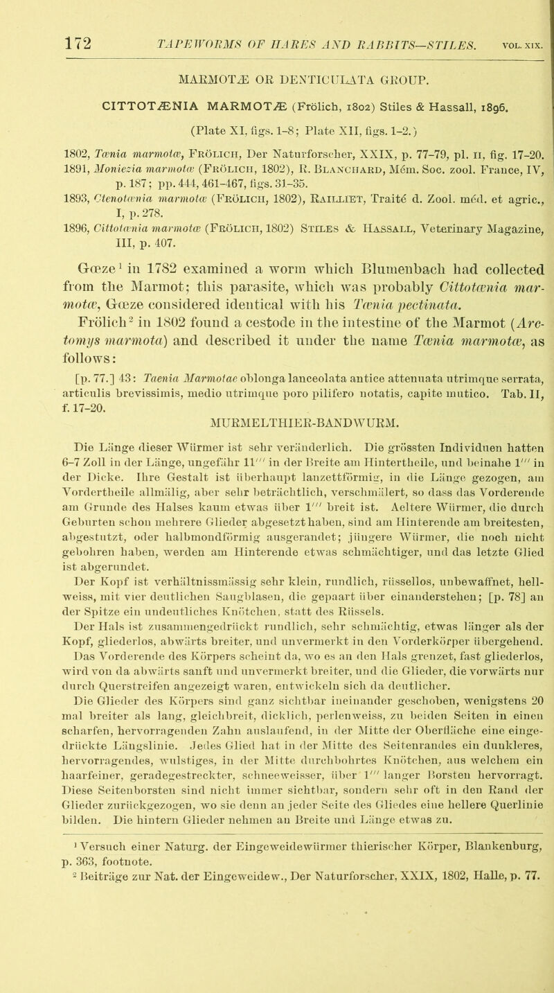 MARMOTS OR DENTICULATA GROUP. CITTOT/ENIA MARMOTS (Frolich, 1802) Stiles & Hassall, 1896. (Plate XI, figs. 1-8; Plate XII, figs. 1-2.) 1802, Tcenia marmotce, FrOlich, Der Naturforscber, XXIX, p. 77-79, pi. 11, fig. 17-20. 1891, Moniezia marmotce (Frolich, 1802), R. Blanchard, M6m. Soc. zool. France, IV, p. 187; pp. 444, 461-467, figs. 81-35. 1893, Otenotcenia marmotce (Frolich, 1802), Railliet, Traits d. Zool. med. et agric., I, p. 278. 1896, Cittotcenia marmotce (Frolich, 1802) Stiles & Hassall, Veterinary Magazine, III, p. 407. Goeze1 in 1782 examined a worm wliich Blumenbach had collected from the Marmot; this parasite, which was probably Cittotcenia mar- motce, Gceze considered identical with his Tcenia pectinata. Frolich2 in 1802 found a cestode in the intestine of the Marmot (Arc- tomys marmota) and described it under the name Tcenia marmotce, as follows: [p. 77.] 43: Taenia Marmotae oblonga lanceolata antice attenuata utrimque serrata, articulis brevissimis, medio utrimque poro pilifero notatis, capite mutico. Tab. II, f. 17-20. MURMELTHIER-BANDWURM. Die Lange dieser Wiirmer ist sebr veranderlich. Die grossten Individuen batten 6-7 Zoll in der Lange, ungefiibr ll' in der Breite am Hintertbeile, und beinabe 1' in der Dicke. Ibre Gestalt ist iiberbaupt lanzettformig, in die Liinge gezogen, am Vordertbeile allmalig, aber sebr betracbtlicb, verscbmalert, so dass das Vorderende am Grunde des Halses kaum etwas fiber V breit ist. Aeltere Wiirmer, die durcb Geburten scbon mehrere Glieder abgesetztbaben, sind am Hinterende am breitesten, abgestutzt, oder balbmondformig ausgerandet; jiingere Wiirmer, die nocb nicht gebobren baben, werden am Hinterende etwas scbmacbtiger, und das letzte Glied ist abgerundet. Der Kopf ist verbaltnissmassig sebr klein, rundlicb, riissellos, unbewaffnet, bell- weiss, mit vier deutlicben Saugblasen, die gepaart fiber einandersteben; [p. 78] an der Spitze ein undeutlicbes Knotcben, statt des Riissels. Der Hals ist zusammengedriickt rundlicb, sebr scbmacbtig, etwas 1 linger als der Kopf, gliederlos, abwarts breiter, und unvermerkt in den Vorderkorper iibergebend. Das Vorderende des Korpers scbeint da, wo es an den Hals grenzet, fast gliederlos, wird von da abwarts sanft und unvermerkt breiter, und die Glieder, die vorwlirts nur durcb Querstreifen angezeigt waren, entwickeln sicb da deutlicher. Die Glieder des Korpers sind ganz sichtbar ineinander gescboben, wenigstens 20 mal breiter als lang, gleicbbreit, dicklicb, perlenweiss, zu beiden Seiten in einen scbarfen, bervorragenden Zabn auslaufend, in der Mitte der Oberfliiche eine einge- drfickte Liingslinie. Jedes Glied bat in der Mitte des Seitenrandes ein duukleres, hervorragendes, wulstiges, in der Mitte durcbbobrtes Knotcben, aus welcbem ein baarfeiner, geradegestreckter, scbneeweisser, fiber V langer Borsten bervorragt. Diese Seitenborsten sind nicbt immer sicbtbar, sondern selir oft in den Rand der Glieder zuriickgezogen, wo sie denn an jeder Seite des Gliedes eine bellere Querlinie bilden. Die bintern Glieder nebmen an Breite und Lange etwas zu. 1 Versucb einer Naturg. der Eingeweidewfirmer tbieriscber Korper, Blankenburg, p. 363, footnote. 2 Beitriige zur Nat. der Eingeweidew., Der Naturforscber, XXIX, 18Q2, Halle, p. 77.
