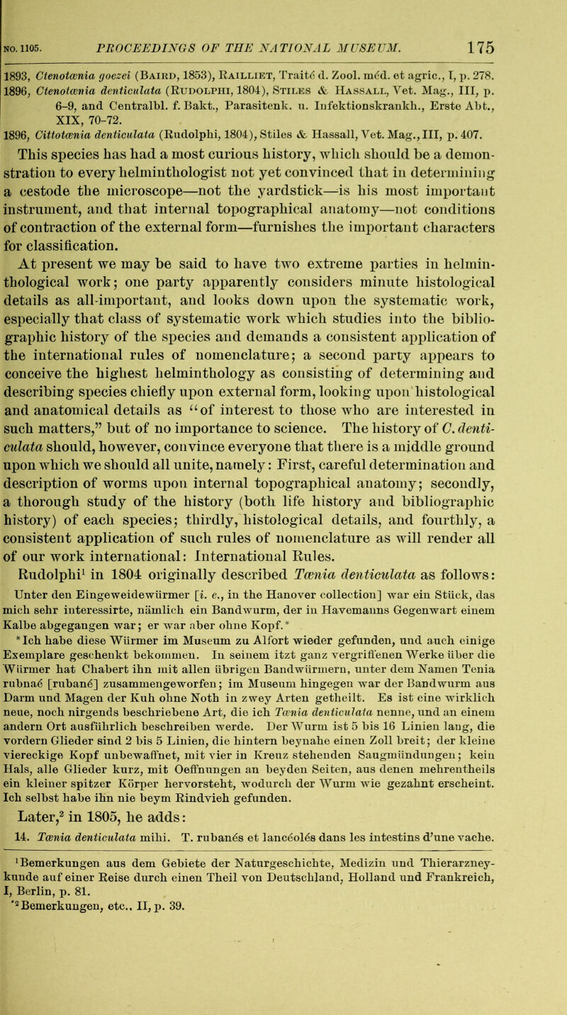 1893, Ctenotcenia goezei (Baird, 1853), Railliet, Trait<5 d. Zool. mdd. et agric., I, p. 278. 1896, Ctenotcenia denticulata (Rudolpiii, 1804), Stiles & Hassall, Yet. Mag., Ill, p. 6-9, and Centralbl. f. Bakt., Parasitenk. u. Infektionskrankh., Erste Abfc., XIX, 70-72. 1896, Cittotcenia denticulata (Rudolphi, 1804), Stiles & Hassall, Vet. Mag., Ill, p. 407. This species has had a most curious history, which should be a demon- stration to every helminthologist not yet convinced that in determining a cestode the microscope—not the yardstick—is his most important instrument, and that internal topographical anatomy—not conditions of contraction of the external form—furnishes the important characters for classification. At present we may be said to have two extreme parties in helmin- thological work; one party apparently considers minute histological details as all-important, and looks down upon the systematic work, especially that class of systematic work which studies into the biblio- graphic history of the species and demands a consistent application of the international rules of nomenclature; a second party appears to conceive the highest helminthology as consisting of determining and describing species chiefly upon external form, looking upon histological and anatomical details as “of interest to those who are interested in such matters,” but of no importance to science. The history of C. denti- culata should, however, convince everyone that there is a middle ground upon which we should all unite, namely: First, careful determination and description of worms upon internal topographical anatomy; secondly, a thorough study of the history (both life history and bibliographic history) of each species; thirdly, histological details, and fourthly, a consistent application of such rules of nomenclature as will render all of our work international: International Rules. Rudolphi1 in 1804 originally described Tcenia denticulata as follows: Unter den Eingeweide wiirmer [i. e., in the Hanover collection] war ein Stuck, das mick sehr interessirte, namlich ein Bandwurm, der in Havemanns Gegenwart einem Kalbe abgegangen war; er war aber ohne Kopf.* * *Ich habe diese Wiirmer im Museum zu Alfort wieder gefunden, und auch einige Exemplare geschenkt bekommen. In seinem itzt ganz vergriffenen Werke iiber die Wiirmer hat Chabert ihn mit alien iibrigen Bandwiirmern, unter dem Namen Tenia rubna6 [ruban6] zusammengeworfen; im Museum hingegen war der Bandwurm aus Darm und Magen der Kuh ohne Noth in zwey Arten getheilt. Es ist eine wirklich neue, noch nirgends beschriebene Art, die ich Tcenia denticulata nenne, und an einem andern Ort ausfxihrlich beschreiben werde. DerWurm ist 5 bis 16 Linien laug, die vordern Glieder sind 2 bis 5 Linien, die hintern beynahe einen Zoll breit; der kleine viereckige Kopf unbewaffnet, mit vier in Kreuz stehenden Saugmiindungen; kein Hals, alle Glieder kurz, mit Oeffnungen an beyden Seiten, aus denen mehrentheils ein kleiner spitzer Korper hervorsteht, wodurch der Wurm wie gezahnt erscheint. Ich selbst habe ihn nie beym Rindvieh gefunden. Later,2 in 1805, he adds: 14. Tcenia denticulata mihi. T. ruban6s et lanc^oRs dans les intestins d’une vache. ^emerkungen aus dem Gebiete der Naturgeschichte, Medizin und Thierarzney- kunde auf einer Reise durch einen Theil von Deutschland, Holland und Frankreich, I, Berlin, p. 81. *2Bemerkungen, etc., II, p. 39.