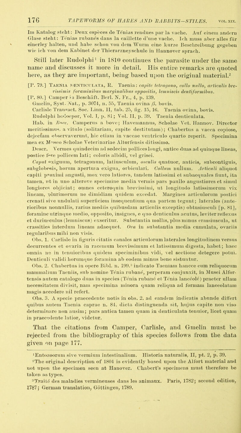 Im Ivatalog steht: Deux especes de Tanias rendues par la vacbe. Auf einem andern Glase stelit: Tenias ruban^s dans la caillette d’une vaclie. Ich muss aber alles fiir einerley halten, und liabe scbon von dem Wurm eine kurze Bescbreibung gegeben wie icb von dem Kabinet der Thierarzneyschule in Hannover spracb. Still later Budolphi1 in 1810 continues the parasite under the same name and discusses it more in detail. His entire remarks are quoted here, as they are important, being based upon the original material.2 [P. 79.] Taenia denticulata, R. Taenia: capite tetragono, collo radio, drticulis bre- vissimis foraminibus marginalibus oppositis, lemniscis dentiformibus. [P. 80.] Camper in Beschaft. Berl. N. Fr., 4, p. 139. Gmelin, Syst. Afat., p. 3074, n. 55, Taenia ovina (3. bovis. Carlisle Transact. Soc. Linn. II, tab. 25, fig. 15, 16. Taenia ovina, bovis. Rudolphi liodoepor, Yol. I, p. 81; Yol. II, p. 39. Taenia denticulata. Hab. in Bme. Camperus a hove; Havemannus, Scbolae Yet. Hannov. Director meritissimus. a vitnlo (solitariam, capite destitutam); Cbabertus a vacca copiose, dejectain observaverunt, hie etiam in vaccae ventriculo quarto reperit. Specimina mea ex Museo Scbolae Yeterinariae Altorfensis ditissimo. Descr. Yermes quindecim ad sedecim polliceslongi, antice duas ad quinque lineas, postice tbve pollicem lati; coloris albidi, vel grisei. Caput exignum, tetragonum, latinsculum, osoulis quatuor, anticis, subcontiguis, subglobosis, borum apertnia exigua, orbicnlari. Collum nullum. Articuli aliquot capiti proximi angusti, mox vero latiores, tandem latissimi et subaequales fiunt, ita tamen, ut in uno alterove specimine media vermis pars paullo angustiores et simul longiores objiciat; omnes ceteroquin brevissimi, ut longitudo latissimorum vix lineam, plurimorum ne dimidiam quidem excedat. Margines articulorum postici crenati sive undulati superficiem insequentium qua partem tegunt; laterales (ante- rioribus nonnullis, rarius mediis quibusdam articulis exceptis) obtusiuscul] [p. 81], foramineutrinque medio, opposito, insignes, e quo denticulus acutus, leviter reflexus et duriusculus (lemniscus) exseritur. Substantia mollis, plus minus crassiuscula, ut crassities interdum lineam adaequet. Ova iu substantia media cumulata, ovariis regularibus mibi non visis. Obs. 1. Carlisle in figuris citatis canales articulorum laterales longitudinem versus decurrentes et ovaria in racemum brevissimum et latissimum digesta, babet; baec omnia no in tenuioribus quidem speciminibus vidi, vel sectioue detegere potui. Denticuli validi liorumque foramina ab eodem minus bene sistuntur. Obs. 2, Chabertus iu opere Bibl. n. 199.3 indicato Taeniam bancce cum reliquorum mammalium Taeniis, sub nomine Tenia ruban6, perperam conjunxit, in Musei Alfor- tensis autem catalogo duas in species (Tenia rubane et Tenia lanc6ol6) praeter ullam necessitatem divisit, nam specimina minora quam reliqua ad formam lanceolatam magis accedere nil refert. Obs. 3. A specie praecedente notis in obs. 2. ad eandem indicatis abunde difiert quibus autem Taenia caprae n. 84. dicta distinguenda sit, hujus capite non viso determinare non ausim; pars antica tamen quam in denticulata tenuior, licet quam in praecedente latior, videtur. That the citations from Camper, Carlisle, and Gmelin must be rejected from the bibliography of this species follows from the data given on page 177. JEntozoorum sive vermium intestinalium. Historia naturalis, II, pt. 2, p. 39. 2The original description of 1804 is evidently based upon the Alfort material and not upon the specimen seen at Hanover. Ckabert’s specimens must therefore be taken as types. 3Trait6 des maladies vermineuses dans les animaux. Paris, 1782; second edition, 1787; German translation, Gottingen, 1789,