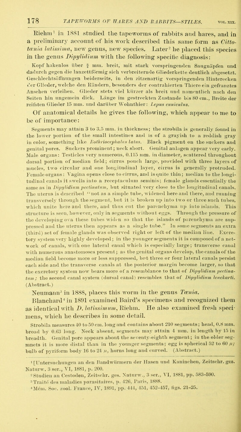 Riehm1 in 1881 studied the tapeworms of rabbits and hares, and in a preliminary account of his work described this same form as Citto- tcenia latissima, new genus, new species. Later2 he placed this species in the genus Dipylidium with the following specific diagnosis: Kopf hakenlos iiber f mm. breit, mit stark vorspringenden Saugnapfen und dadurch gegen die lanzettfdrmig sick verbreiterndo Gliederkette deutlick abgesetzt. Geschlecktsdffnnugeii beiderseits, in den zitzenartig vorspringenden Hinterecken der Glieder, welche den Riindern, besonders der contrahierten Tkicre ein gefranztes Anseken verleiken. Glieder stets viel kiirzer als breit und namentlicli nack den Seiten kin ungemein dick. Lange im gestreckten Zustande bis 80 cm., Breite der reifsten Glieder 15 mm. und dariiber Woknthier: Lepus cuniculus. Of anatomical details he gives the following, which appear to me to be of importance: Segments may attain 3 to 3.5 mm. in thickness; the strobila is generally found in the lower portion of tlie small intestines and is of a grayish to a reddish gray in color, something like Bothriocephalus latus. Black pigment on the suckers and genital pores. Suckers prominent; neck short. Genital anlagen appear very early. Male organs: Testicles very numerous, 0.115 mm. in diameter, scattered throughout dorsal portion of median field; cirrus pouch large, provided with three layers of mucles, two circular and one longitudinal layer, cirrus is generally protruded. Female organs: Vagina opens close to cirrus, and is quite thin; median to the longi- tudinal canals it swells into a receptaculum seminis; female glands essentially the same as in Dipylidium pectin at urm but situated very close to the longitudinal canals. The uterus is described “not as a simple tube, widened here and there, and running transversely through the segment, but it is broken up into two or three such tubes, which unite here and there, and thus cut the parenchyma up iuto islands. This structure is seen, however, only in segments without eggs. Through the pressure of the developing ova these tubes widen so that the islands of parenchyma are sup- pressed and the uterus then appears as a single tube.” In some segmeuts an extra (third) set of female glands was observed right or left of the median line. Excre- tory system very highly developed; in the younger segments it is composed of a net- work of canals, with one lateral canal which is especially large; transverse canal with numerous anastomoses present; as the genital organs develop, the canals of the median field become more or less suppressed, but three or four lateral canals persist each side and the transverse canals at the posterior margin become larger, so that the excretory system now bears more of a resemblance to that of Dipylidium pectina- tivm; the second canal system (dorsal canal) resembles that of Dipylidium leuclcarti. (Abstract.) Neumann3 in 1888, places this worm in the genus Tcenia. Blanchard4 in 1891 examined Baird’s specimens and recognized them as identical with I), latissimum, Biehin. He also examined fresh speci- mens, which he describes in some detail. Strobila measures 40 to 50 cm. long and contains about 210 segments; head, 0.8 mm. broad by 0.63 long. Neck absent, segments may attain 4 mm. in length by 15 in breadth. Genital pore appears about the seventy-eighth segment; in the older seg- mnets it is more distal than in the younger segments; egg is spherical 52 to 60 p: bulb of pyriform body 16 to 24 p, horns long and curved. (Abstract.) 1 [Untersuchungen an den Bandwiirmern der Hasen und Kaninchen, Zeitschr. ges. Naturw. 3 ser., VI, 1881, p. 200. 2Studien an Cestoden, Zeitschr. ges. Naturw., 3 ser., VI, 1881, pp. 583-590. 3Traite des maladies parasitaires, p. 426, Paris, 1888. 4M6m. Soc. zool. France, IV, 1891, pp. 444, 451, 452-457, figs. 21-25.