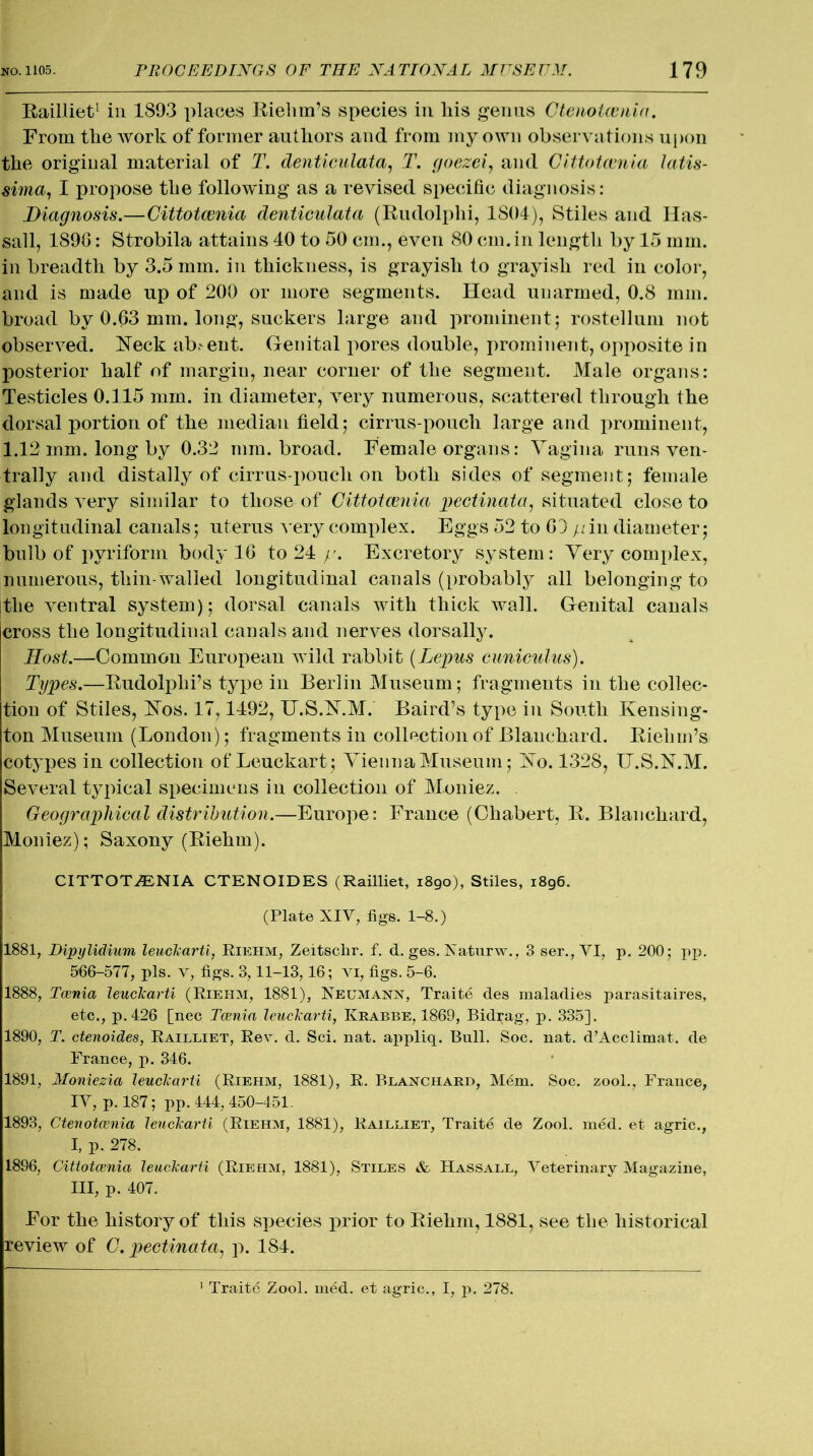 Railliet1 in 1893 places Riehm’s species in liis genus Gtenotcenia. From the work of former authors and from my own observations upon the original material of T. denticulata, T. goezci, and Cittotcenia latis- sima, I propose the following as a revised specific diagnosis: Diagnosis.—Cittotcenia denticulata (Rudolphi, 1804), Stiles and Has- sall, 1890: Strobila attains 40 to 50 cm., even 80 cm.in length by 15 mm. in breadth by 3.5 mm. in thickness, is grayish to grayish red in color, and is made up of 200 or more segments. Head unarmed, 0.8 mm. broad by 0.63 mm. long, suckers large and prominent; rostellum not observed. Neck absent. Genital pores double, prominent, opposite in posterior half of margin, near corner of the segment. Male organs: Testicles 0.115 mm. in diameter, very numerous, scattered through the dorsal portion of the median field; cirrus-pouch large and prominent, 1.12 mm. long by 0.32 mm. broad. Female organs: Vagina runs ven- trally and distally of cirrus-pouch on both sides of segment; female glands very similar to those of Cittotcenia pectinata, situated close to longitudinal canals; uterus very complex. Eggs 52 to 63 y in diameter; bulb of pyriform body 16 to 24 y. Excretory system: Very complex, numerous, thin-walled longitudinal canals (probably all belongingto the ventral system); dorsal canals with thick wall. Genital canals cross the longitudinal canals and nerves dorsally. Host.—Common European wild rabbit (Lepus cuniculus). Types.—Rudolph! s type in Berlin Museum; fragments in the collec- tion of Stiles, Nos. 17,1492, U.S.N.M. Baird’s type in South Kensing- ton Museum (London); fragments in collection of Blanchard. Riehm’s cotypes in collection of Leuckart; Vienna Museum; No. 1328, XJ.S.N.M. Several typical specimens in collection of Moniez. Geographical distribution.—Europe: France (Chabert, R. Blanchard, Moniez); Saxony (Riehm). CITTOTCENIA CTENOIDES (Railliet, 1890), Stiles, 1896. (Plate XIV, figs. 1-8.) 1881, Dipylidium leuckarti, Riehm, Zeitschr. f. d. ges. Naturw., 3 ser., VI, p. 200; pp. 566-577, pis. v, figs. 3,11-13,16; vi, figs. 5-6. 1888, Tcenia leuckarti (Riehm, 1881), Neumann, Traite des maladies parasitaires, etc., p.426 [nec Tcenia leuckarti, Krabbe, 1869, Bidrag, p. 335]. 1890, T. ctenoides, Railliet, Rev. d. Sci. nat. appliq. Bull. Soc. nat. d’Acclimat. de France, p. 346. 1891, Moniezia leuckarti (Riehm, 1881), R. Blanchard, Mem. Soc. zool., France, IV, p. 187; pp. 444, 450-451. 1893, Ctenotcenia leuckarti (Riehm, 1881), Railliet, Traite de Zool. med. et agric., I, p. 278. 1896, Cittotcenia leuckarti (Riei-im, 1881), Stiles & Hassall, Veterinary Magazine, III, p. 407. For the history of this species prior to Riehm, 1881, see the historical review of 0. pectinata1 p. 184.