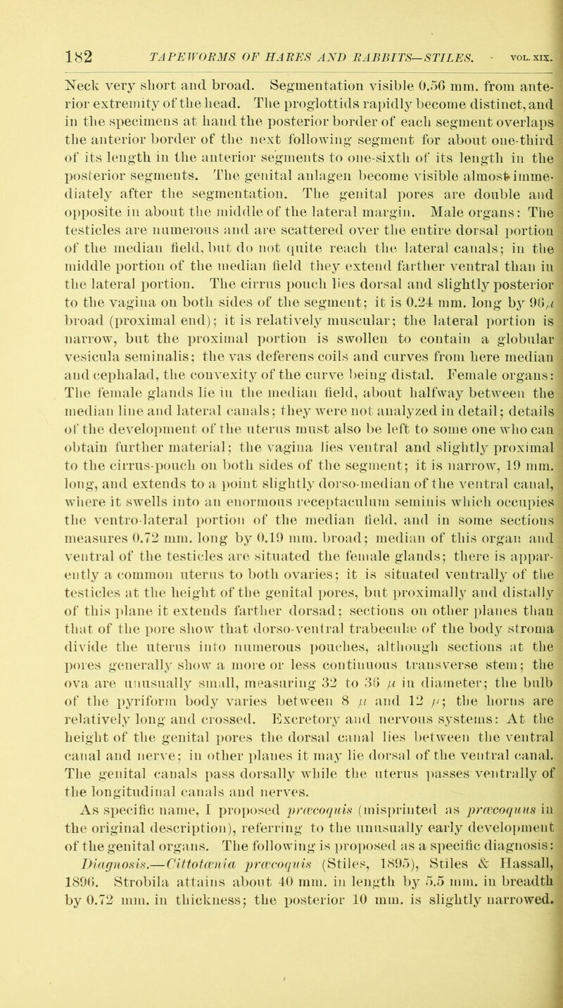 Neck very short and broad. Segmentation visible 0.56 mm. from ante- rior extremity of the head. The proglottids rapidly become distinct, and in the specimens at hand the posterior border of each segment overlaps the anterior border of the next following segment for about one-third of its length in the anterior segments to one-sixth of its length in the posterior segments. The genital anlagen become visible almost imme- diately after the segmentation. The genital pores are double and opposite in about the middle of the lateral margin. Male organs: The testicles are numerous and are scattered over the entire dorsal portion of the median field, but do not quite reach the lateral canals; in the middle portion of the median field they extend farther ventral than in the lateral portion. The cirrus pouch lies dorsal and slightly posterior to the vagina on both sides of the segment; it is 0.24 mm. long by 96^ broad (proximal end); it is relatively muscular; the lateral portion is narrow, but the proximal portion is swollen to contain a globular vesicula seminalis ; the vas deferens coils and curves from here median and ceplialad, the convexity of the curve being distal. Female organs: The female glands lie in the median field, about halfway between the median line and lateral canals; they were not analyzed in detail; details of the development of the uterus must also be left to some one who can obtain further material; the vagina lies ventral and slightly proximal to the cirrus-pouch on both sides of the segment; it is narrow, 19 mm. long, and extends to a point slightly dorso-median of the ventral canal, where it swells into an enormous receptaeulum seminis which occupies the ventro lateral portion of the median field, and in some sections measures 0.72 mm. long by 0.19 mm. broad; median of this organ and ventral of the testicles are situated the female glands; there is appar- ently a common uterus to both ovaries; it is situated ventrally of the testicles at the height of the genital pores, but proximally and distally of this plane it extends farther dorsad; sections on other planes than that of the pore show that dorso-ventral trabecula} of the body stroma divide the uterus into numerous pouches, although sections at the pores generally show a more or less continuous transverse stem; the ova are unusually small, measuring 32 to 36 p in diameter; the bulb of the pyriform body varies between 8 pi and 12 /./; the horns are relatively long and crossed. Excretory and nervous systems: At the height of the genital pores the dorsal canal lies between the ventral canal and nerve; in other planes it may lie dorsal of the ventral canal. The genital canals pass dorsally while the uterus passes ventrally of the longitudinal canals and nerves. As specific name, I proposed prwcoquis (misprinted as prcecoquus in the original description), referring to the unusually early development of the genital organs. The following is proposed as a specific diagnosis: Diagnosis.—Cittotcenia prcecoquis (Stiles, 1895), Stiles & Hassall, 1896. Strobila attains about 40 mm. in length by 5.5 mm. in breadth by 0.72 mm. in thickness; the posterior 10 mm. is slightly narrowed.