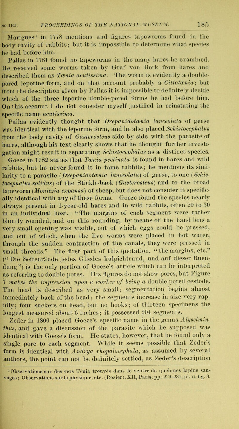 Marigues1 in 1778 mentions and figures tapeworms found in the body cavity of rabbits5 but it is impossible to determine what species he had before him. Pallas in 1781 found no tapeworms in the many hares he examined. He received some worms taken by Graf von Bork from hares and described them as Tcenia acutissima. The worm is evidently a double- pored leporine form, and on that account probably a Cittotcenia'; but from the description given by Pallas it is impossible to definitely decide which of the three leporine double-pored forms he had before him. On 1 his account I do riot consider myself justified in reinstating the specific name acutissima. Pallas evidently thought that Drepanidotcenia lanceolata of geese was identical with the leporine form, and he also placed Schistocephalus from the body cavity of Gasterosteus side by side with the parasite of hares, although his text clearly shows that he thought further investi- gation might result in separating Schistocephalus as a distinct species. Goeze in 1782 states that Tcenia pectinata is found in hares and wild rabbits, but he never found it in tame rabbits; he mentions its simi- larity to a parasite (Drepanidotcenia lanceolata) of geese, to one (Schis- tocephalus solidus) of the Stickle-back (Gasterosteus) and to the broad tapeworm (Moniezia expansa) of sheep, but does not consider it specific- ally identical with any of these forms. Goeze found the species nearly always present in 1-year old hares and in wild rabbits, often 20 to 30 in an individual host. “The margins of each segment were rather bluntly rounded, and on this rounding, by means of the hand lens a very small opening was visible, out of which eggs could be pressed, and out of which, when the live worms were placed in hot water, through the sudden contraction of the canals, they were pressed in small threads.” The first part of this quotation, “ the margins, etc.” (u Die Seitenrande jedes Gliedes kulpichtrund, und auf dieser Ruen- dung”) is the only portion of Goeze’s article which can be interpreted as referring to double pores. His figures do not show pores, but Figure 7 makes the impression upon a ivorker of being a double-pored cestode. The head is described as very small; segmentation begins almost immediately back of the head; the segments increase in size very rap- idly; four suckers on head, but no hooks; of thirteen specimens the longest measured about G inches; it possessed 204 segments. Zeder in 1800 placed Goeze’s specific name in the genus Alyselmin- thus, and gave a discussion of the parasite which he supposed was identical with Goeze’s form. He states, however, that he found only a single pore to each segment. While it seems possible that Zeder’s form is identical with Andrya rhopalocephala, as assumed by several authors, the point can not be definitely settled, as Zeder’s description 1 Observations sur des vers Tenia trouv€s dans le ventre de quelques lapins sau- vages; Observations sur la physique, etc. (Rozier), XII, Paris, pp. 229-231, pi. 11, hg. 3.