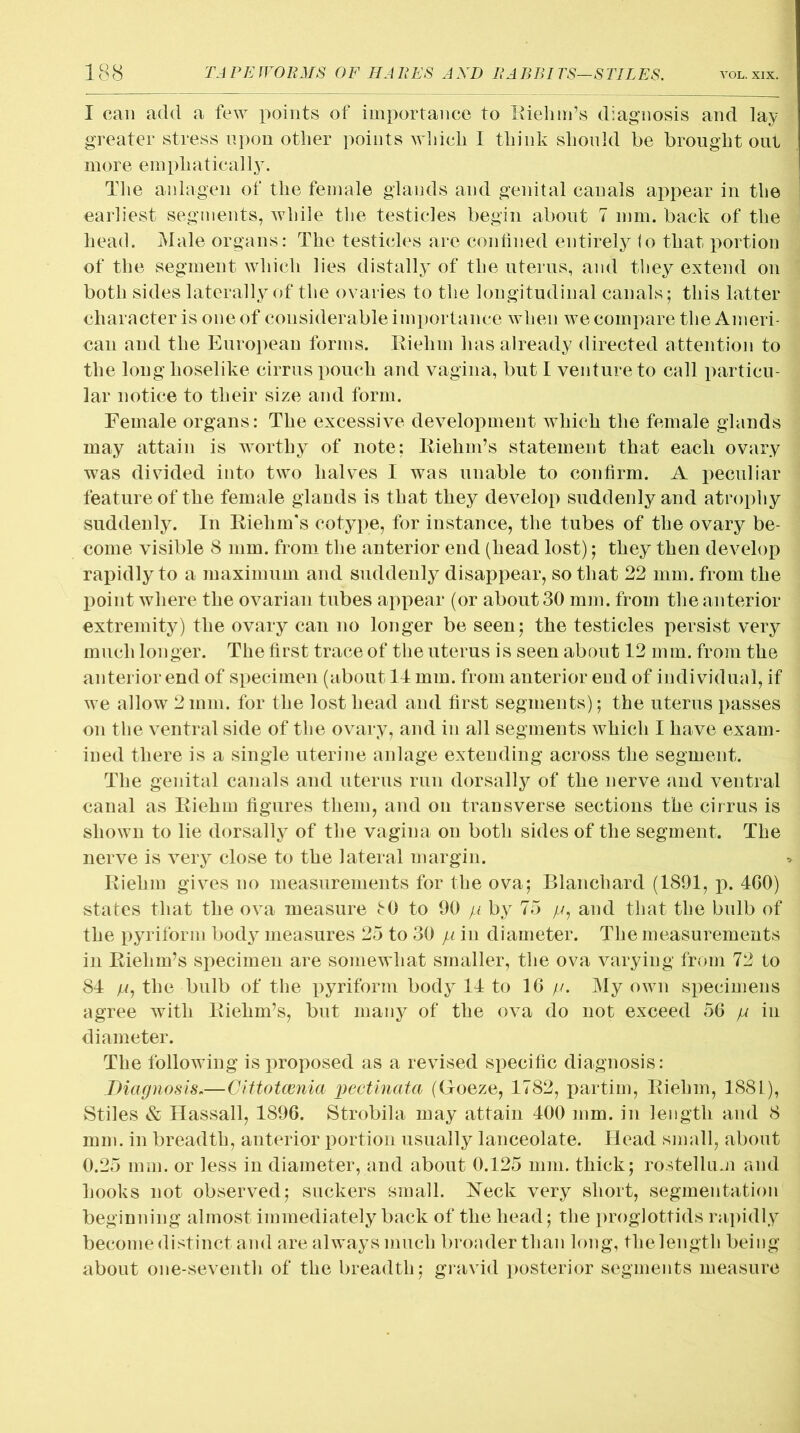 I can add a few points of importance to Riehm’s diagnosis and lay greater stress upon other points which I think should be brought out more emphatically. The anlagen of the female glands and genital canals appear in the earliest segments, while the testicles begin about 7 mm. back of the head. Male organs: The testicles are confined entirely <o that portion of the segment which lies distally of the uterus, and they extend on both sides laterally of the ovaries to the longitudinal canals; this latter character is one of considerable importance when we compare the Ameri- can and the European forms. Riehm has already directed attention to the long hoselike cirrus pouch and vagina, but I venture to call particu- lar notice to their size and form. Female organs: The excessive development which the female glands may attain is worthy of note; Riehm’s statement that each ovary was divided into two halves I was unable to confirm. A peculiar feature of the female glands is that they develop suddenly and atrophy suddenly. In Riehm's cotype, for instance, the tubes of the ovary be- come visible 8 mm. from the anterior end (head lost); they then develop rapidly to a maximum and suddenly disappear, so that 22 mm. from the point where the ovarian tubes appear (or about 30 mm. from the anterior extremity) the ovary can no longer be seen; the testicles persist very much longer. The first trace of the uterus is seen about 12 mm. from the anterior end of specimen (about 14 mm. from anterior end of individual, if we allow 2mm. for the lost head and first segments); the uterus passes on the ventral side of the ovary, and in all segments which I have exam- ined there is a single uterine anlage extending across the segment. The genital canals and uterus run dorsally of the nerve and ventral canal as Riehm figures them, and on transverse sections the cirrus is shown to lie dorsally of the vagina on both sides of the segment. The nerve is very close to the lateral margin. Riehm gives no measurements for the ova; Blanchard (1891, p. 4G0) states that the ova measure c 0 to 90 yu by 75 //, and that the bulb of the pyriform body measures 25 to 30 p in diameter. The measurements in Riehm’s specimen are somewhat smaller, the ova varying from 72 to 84 p, the bulb of the pyriform body 14 to 16 p. My own specimens agree with Riehm’s, but many of the ova do not exceed 56 yu in diameter. The following is proposed as a revised specific diagnosis: Diagnosis.—Cittotcenia pectinata (Groeze, 1782, partim, Riehm, 1881), Stiles & Hassall, 1896. Strobila may attain 400 mm. in length and 8 mm. in breadth, anterior portion usually lanceolate. Head small, about 0.25 mm. or less in diameter, and about 0.125 mm. thick; rostelliui and hooks not observed; suckers small. Reck very short, segmentation beginning almost immediately back of the head; the proglottids rapidly become distinct and are always much broader than long, the length being about one-seventh of the breadth; gravid posterior segments measure