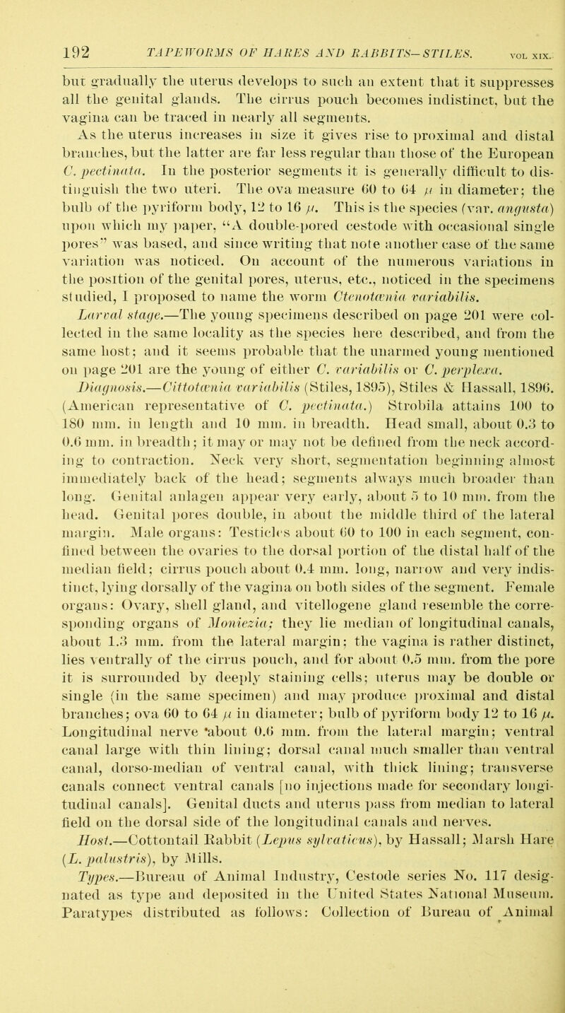 VOL XIX. bur gradually the uterus develops to such an extent that it suppresses all the genital glands. The cirrus pouch becomes indistinct, bat the vagina can be traced in nearly all segments. As the uterus increases in size it gives rise to proximal and distal branches, but the latter are far less regular than those of the European G. pectinata. In the posterior segments it is generally difficult to dis- tinguish the two uteri. The ova measure 60 to 64 p iu diameter; the bulb of the pyriform body, 12 to 16 p. This is the species (vnr. angusta) upon which my paper, “A double-pored cestode with occasional single pores” was based, and since writing that note another case of the same variation was noticed. On account of the numerous variations in the position of the genital pores, uterus, etc., noticed in the specimens sf udied, I proposed to name the worm Gtenotcenia variabilis. Larval stage.—The young specimens described on page 201 were col- lected in the same locality as the species here described, and from the same host; and it seems probable that the unarmed young mentioned on page 201 are the young of either G. variabilis or G. perplexa. Diagnosis.—Cittotcenia variabilis (Stiles, 1895), Stiles & Hassall, 1896. (American representative of G. pectinata.) Strobila attains 100 to 180 mm. in length and 10 mm. in breadth. Head small, about 0.3 to 0.6 mm. in breadth; it may or may not be defined from the neck accord- ing to contraction. Neck very short, segmentation beginning almost immediately back of the head; segments always much broader than long. Genital anlagen appear very early, about 5 to 10 min. from the head. Genital pores double, in about the middle third of the lateral margin. Male organs: Testicles about 60 to 100 in each segment, con- fined between the ovaries to the dorsal portion of the distal half of the median field; cirrus pouch about 0.4 mm. long, narrow and very indis- tinct, lying dorsally of the vagina on both sides of the segment. Female organs: Ovary, shell gland, and vitellogene gland resemble the corre- sponding organs of Moniezia; they lie median of longitudinal canals, about 1.3 mm. from the lateral margin; the vagina is rather distinct, lies ventrally of the cirrus pouch, and for about 0.5 mm. from the pore it is surrounded by deeply staining cells; uterus may be double or single (in the same specimen) and may produce proximal and distal branches; ova 60 to 64 p in diameter; bulb of pyriform body 12 to 16 p. Longitudinal nerve ‘about 0.6 mm. from the lateral margin; ventral canal large with thin lining; dorsal canal much smaller than ventral canal, dorso-median of ventral canal, with thick lining; transverse canals connect ventral canals [no injections made for secondary longi- tudinal canals]. Genital ducts and uterus pass from median to lateral field on the dorsal side of the longitudinal canals and nerves. Host.—Cottontail Rabbit (Lepns sylvaticus), by Hassall; Marsh Hare (L. painstris)y by Mills. Types.—Bureau of Animal Industry, Cestode series No. 117 desig- nated as type and deposited in the United States National Museum. Paratyjies distributed as follows: Collection of Bureau of Animal