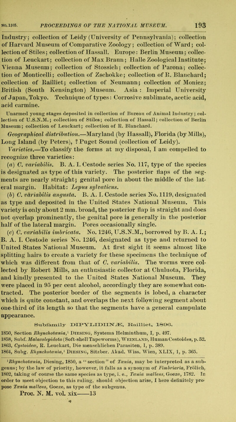 Industry■ collection of Leidy (University of Pennsylvania); collection of Harvard Museum of Comparative Zoology; collection of Ward; col- lection of Stiles; collection of Hassall. Europe: Berlin Museum; collec- tion of Leuckart; collection of Max Braun; Halle Zoological Institute; Vienna Museum; collection of Stossich; collection of Parona; collec- tion of Monticelli; collection of Zschokke; collection of It. Blanchard; collection of Bailliet; collection of Neumann; collection of Moniez; British (South Kensington) Museum. Asia : Imperial University of Japan, Tokyo. Technique of types: Corrosive sublimate, acetic acid, acid carmine. Unarmed young stages deposited in collection of Bureau of Animal Industry; col- lection of U.S.N.M.; collection of Stiles; collection of Hassall; collection of Berlin Museum; collection of Leuckart; collection of R. Blanchard. Geographical distribution.—Maryland (by Hassall), Florida (by Mills), Long Island (by Peters), ? Puget Sound (collection of Leidy). Varieties.—To classify the forms at my disposal, I am compelled to recognize three varieties: (a) G. variabilis. B. A. I. Cestode series No. 117, type of the species is designated as type of this variety. The posterior flaps of the seg- ments are nearly straight; genital pore in about the middle of the lat- eral margiu. Habitat: Lepus sylvaticus. (b) G. variabilis angusta. B. A. I. Cestode series No. 1119, designated as type and deposited in the United States National Museum. This variety is only about 2 mm. broad, the posterior flap is straight and does not overlap prominently, the genital pore is generally in the posterior half of the lateral margin. Pores occasionally single. (c) G. variabilis imbricata. No. 1246, U.S.N.M., borrowed by B. A. I.; B. A. I. Cestode series No. 1246, designated as type and returned to United States National Museum. At first sight it seems almost like splitting hairs to create a variety for these specimens the technique of which was different from that of G. variabilis. The worms were col- lected by Robert Mills, an enthusiastic collector at Chuluota, Florida, and kindly presented to the United States National Museum. They were placed in 95 per cent alcohol, accordingly they are somewhat con- tracted. The posterior border of the segments is lobed, a character which is quite constant, and overlaps the next following segment about one-third of its length so that the segments have a general campulate appearance. Subfamily DIPYLIDIIN^], Railliet, 1S96. 1850, Section Bhynchotcenia,l Diesing, Systerna Helminthum, I, p. 497. 1858, Subf. Malacolepidota (Soft-shellTapeworms), Weinland, HumanCestoides, p. 52. 1863, Cystoidece, R. Leuckart, Die menscliliclien Parasiten, I, p. 389. 1864, Subg. Rhynchotcenia,1 Diesing, Sitzber. Akad. Wiss. Wien, XLIX, 1, p. 365. 1Rhynchotcenia, Diesing, 1850, a “ section ’’ of Tcenia, may be interpreted as a sub- genus; by the law of priority, however, it falls as a synonj'm of Fimbriaria, Frolich, 1802, taking of course the same species as type, i. e., Tcenia malleus, Goeze, 1782. In order to meet objection to this ruling, should objection arise, I here definitely pro* pose Tcenia malleus, Goeze, as type of the subgenus. Proc. N. M. vol. xix 13