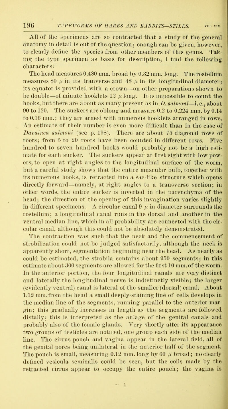 All of the specimens are so contracted that a study of the general anatomy in detail is out of the question; enough can be given, however, to clearly define the species from other members of this genus. Tak- ing the type specimen as basis for description, I find the following characters: The head measures 0.480 mm. broad by 0.32 mm. long. The rostellum measures 80 pi in its tranverse and 48 pi in its longitudinal diameter; its equator is provided with a crown—on other preparations shown to be double—of minute booklets 12 pi long. It is impossible to count the hooks, but there are about as many present as in D. salmoni—i. e., about 90 to 120. The suckers are oblong and measure 0.2 to 0.224 mm. by 0.14 to 0.10 nun.; they are armed with numerous booklets arranged in rows. An estimate of their number is even more difficult than in the case of Davainea salmoni (see p. 198). There are about 75 diagonal rows of roots; from 5 to 20 roots have been counted in different rows. Five hundred to seven hundred hooks would probably not be a high esti- mate for each sucker. The suckers appear at first sight with low pow- ers, to open at right angles to the longitudinal surface of the worm, but a careful study shows that the entire muscular bulb, together with its numerous hooks, is retracted into a sac-like structure which opens directly forward—namely, at right angles to a transverse section; in other words, the entire sucker is inverted in the parenchyma of the head; the direction of the opening of this invagination varies slightly in different specimens. A circular canal 9 pi in diameter surrounds the rostellum; a longitudinal canal runs in the dorsal and another in the ventral median line, which in all probability are connected witli the cir- cular canal, although this could not be absolutely demonstrated. The contraction was such that the neck and the commencement of stabilization could not be judged satisfactorily, although the neck is apparently short, segmentation beginning near the head. As nearly as could be estimated, the strobila contains about 950 segments; in this estimate about 300 segments are allowed for the first 10 mm. of the worm. In the anterior portion, the four longitudinal canals are very distinct and laterally the longitudinal nerve is indistinctly visible; the larger (evidently ventral) canal is lateral of the smaller (dorsal) canal. About 1.12 mm. from the head a small deeply-staining line of cells develops in the median line of the segments, running parallel to the anterior mar- gin ; this gradually increases in length as the segments are followed distally; this is interpreted as the anlage of the genital canals and probably also of the female glands. Very shortly after its appearance two groups of testicles are noticed, one group each side of the median line. The cirrus pouch and vagina appear in the lateral field, all of the genital pores being unilateral in the anterior half of the segment. The pouch is small, measuring 0.12 mm. long by GO pi broad; no clearly defined vesicula seminalis could be seen, but the coils made by the retracted cirrus appear to occupy the entire pouch; the vagina is