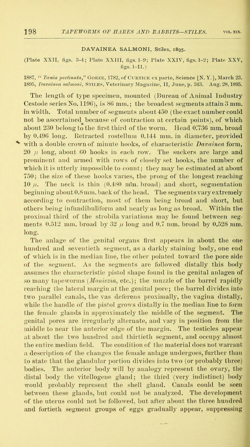 DAVAINEA SALMONI, Stiles, i8gs. (Plate XXII, figs. 3-4; Plate XXIII, figs. 1-9; Plate XXIV, figs. 1-2; Plate XXV, figs. 1-11..) 1887, u Tcenia jjectinata,” Goeze, 1782, of Curtice ex parte, Science [N. Y.], March 23. 1895, Davainea salmoni, Stiles, Veterinary Magazine, II, June, p. 343. Aug. 28,1895. The length of type specimen, mounted (Bureau of Animal Industry Cestode series No. 1196), is 86 mm.; the broadest segments attain 3 mm. in width. Total number of segments about 450 (the exact number could not be ascertained because of contraction at certain points), of which about 230 belong to the first third of the worm. Head 0.‘736 mm. broad by 0.496 long. Retracted rostellum 0.144 mm. in diameter, provided with a double crown of minute hooks, of characteristic Davainea form, 20 )a long, about 60 hooks in each row. The suckers are large and prominent and armed with rows of closely set hooks, the number of which it is utterly impossible to count; they may be estimated at about 750; the size of these hooks varies, the prong of the longest reaching 10 jj.. The neck is thin (0.480 min. broad) and short, segmentation beginning about 0.8 mm. back of the head. The segments vary extremely according to contraction, most of them being broad and short, but others being infundibuliform and nearly as long as broad. Within the proximal third of the strobila variations may be found between seg- ments 0.512 mm. broad by 32 yu long and 0.7 mm. broad by 0.528 mm. long. The anlage of the genital organs first appears in about the one hundred and seventieth segment, as a darkly staining body, one end of which is in the median line, the other pointed toward the pore side of the segment. As the segments are followed distally this body assumes the characteristic pistol shape found in the genital anlagen of so many tapeworms (Moniezia, etc.); the muzzle of the barrel rapidly reaching the lateral margin at the genital pore; the barrel divides into two parallel canals, the vas deferens proximally, the vagina distally, while the handle of the pistol grows distally in the median line to form the female glands in approximately the middle of the segment. The genital pores are irregularly alternate, and vary in position from the middle to near the anterior edge of the margin. The testicles appear at about the two hundred and thirtieth segment, and occupy almost the entire median field. The condition of the material does not warrant a description of the changes the female anlage undergoes, further than to state that the glandular portion divides into two (or probably three) bodies. The anterior body will by analogy represent the ovary, the distal body the vitellogene gland; the third (very indistinct) body would probably represent the shell gland. Canals could be seen between these glands, but could not be analyzed. The development of the uterus could not be followed, but after about the three hundred and fortieth segment groups of eggs gradually appear, suppressing