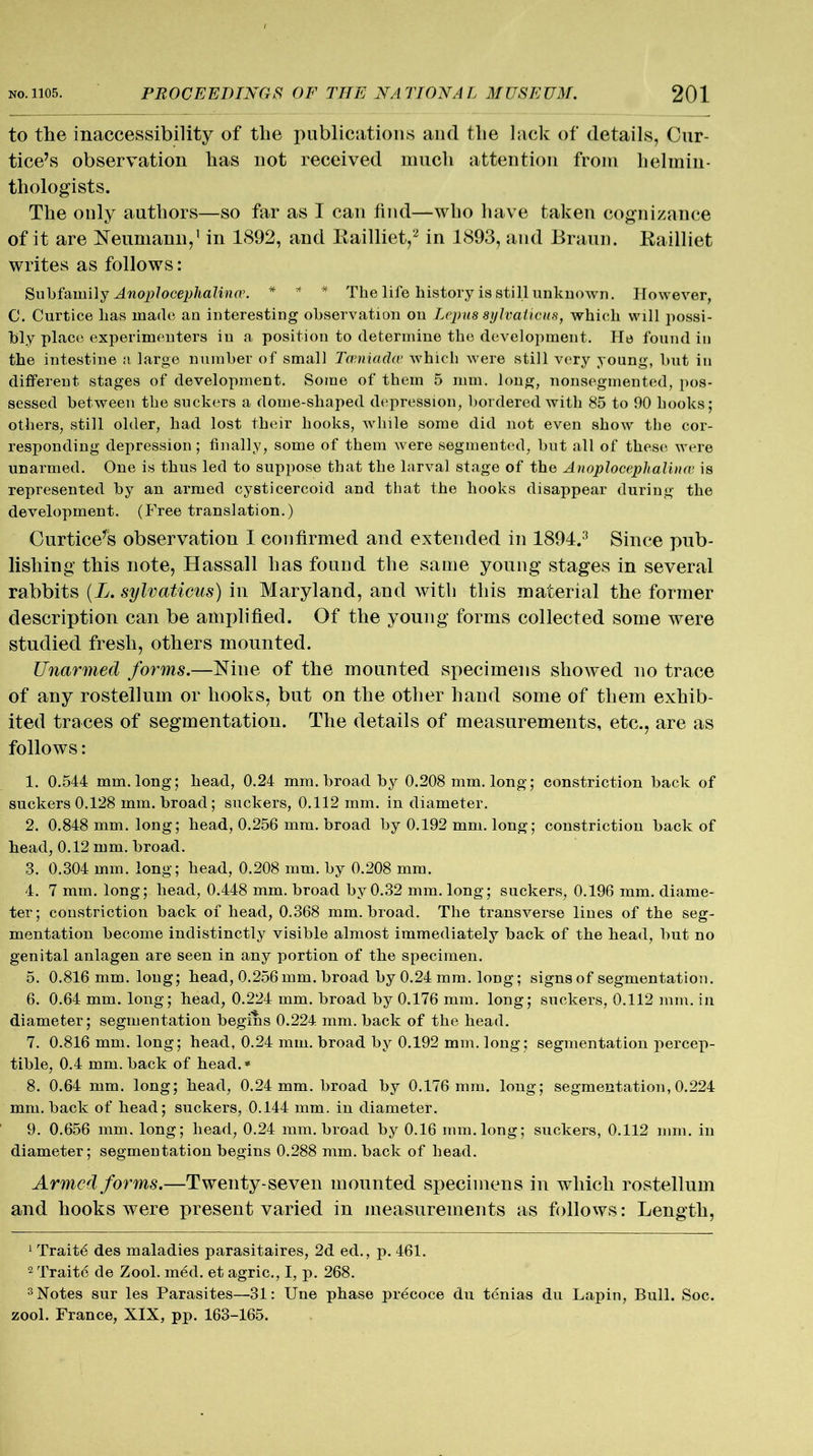 to the inaccessibility of the publications and the lack of details, Cur- tice’s observation has not received much attention from helmin- thologists. The only authors—so far as I can find—who have taken cognizance of it are Neumann,1 in 1892, and Railliet,2 in 1893, and Braun. Railliet writes as follows: Subfamily Anoplocephalina\ * * * The life history is still unknown. However, C. Curtice has made an interesting observation on Lepus sylvaticus, which will possi- bly place experimenters in a position to determine the development. He found in the intestine a large number of small Tamiaclw which were still very young, but in different stages of development. Some of them 5 mm. long, nonsegmented, pos- sessed between the suckers a dome-shaped depression, bordered with 85 to 90 hooks; others, still older, had lost their hooks, while some did not even show the cor- responding depression; finally, some of them were segmented, but all of these were unarmed. One is thus led to suppose that the larval stage of the Anoploceplialituv is represented by an armed cysticercoid and that the hooks disappear during the development. (Free translation.) Curtice’s observation I confirmed and extended in 1894.3 Since pub- lishing this note, Hassall lias found the same young stages in several rabbits (L. sylvaticus) in Maryland, and with this material the former description can be amplified. Of the young forms collected some were studied fresh, others mounted. Unarmed forms.—Nine of the mounted specimens showed no trace of any rostellum or hooks, but on the other hand some of them exhib- ited traces of segmentation. The details of measurements, etc., are as follows: 1. 0.544 mm. long; head, 0.24 mm. broad by 0.208 mm. long; constriction back of suckers 0.128 mm. broad; suckers, 0.112 mm. in diameter. 2. 0.848 mm. long; head, 0.256 mm. broad by 0.192 mm. long; constriction back of bead, 0.12 mm. broad. 3. 0.304 mm. long; head, 0.208 mm. by 0.208 mm. 4. 7 mm. long; head, 0.448 mm. broad by 0.32 mm. long; suckers, 0.196 mm. diame- ter; constriction back of head, 0.368 mm. broad. The transverse lines of the seg- mentation become indistinctly visible almost immediately back of the head, but no genital anlagen are seen in any portion of the specimen. 5. 0.816 mm. long; head, 0.256 mm. broad by 0.24 mm. long; signs of segmentation. 6. 0.64 mm. long; head, 0.224 mm. broad by 0.176 mm. long; suckers, 0.112 mm. in diameter; segmentation begins 0.224 mm. back of the head. 7. 0.816 mm. long; head, 0.24 mm. broad by 0.192 mm. long; segmentation percep- tible, 0.4 mm. back of head. * 8. 0.64 mm. long; head, 0.24 mm. broad by 0.176 mm. long; segmentation,0.224 mm. back of head; suckers, 0.144 mm. in diameter. 9. 0.656 mm. long; head, 0.24 mm. broad by 0.16 inm.long; suckers, 0.112 mm. in diameter; segmentation begins 0.288 mm. back of head. Armed forms.—Twenty-seven mounted specimens in which rostellum and hooks were present varied in measurements as follows: Length, 1 Traits des maladies parasitaires, 2d ed., p. 461. 2 Traite de Zool. med. et agric., I, p. 268. 3 Notes sur les Parasites—31: Une phase precoce du tenias du Lapin, Bull. Soc. zool. France, XIX, pp. 163-165.