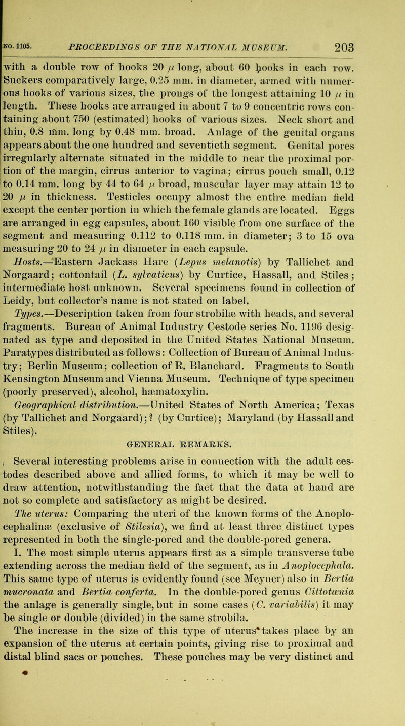 with a double row of hooks 20 ja long, about 60 frooks in each row. Suckers comparatively large, 0.25 mm. in diameter, armed with numer- ous boohs of various sizes, the prougs of the longest attaining 10 ji in length. These hooks are arranged in about 7 to 9 concentric rows con- taining about 750 (estimated) hooks of various sizes. Neck short and thin, 0.8 mm. long by 0.48 mm. broad. Anlage of the genital organs appears about the one hundred and seventieth segment. Genital pores irregularly alternate situated in the middle to near the proximal por- tion of the margin, cirrus anterior to vagina; cirrus pouch small, 0.12 to 0.14 mm. long by 44 to 64 p broad, muscular layer may attain 12 to 20 ja in thickness. Testicles occupy almost the entire median field except the center portion in which the female glands are located. Eggs are arranged in egg capsules, about 160 visible from one surface of the segment and measuring 0.112 to 0.118 mm. in diameter; 3 to .15 ova measuring 20 to 24 ja in diameter in each capsule. Hosts.—Eastern Jackass Hare (Lepus melanotis) by Tallichet and Norgaard; cottontail (L. sylvaticus) by Curtice, Hassall, and Stiles; intermediate host unknown. Several specimens found in collection of Leidy, but collector’s name is not stated on label. Types.—Description taken from four strobile with heads, and several fragments. Bureau of Animal Industry Cestode series No. 1196 desig- nated as type and deposited in the United States National Museum. Paratypes distributed as follows: Collection of Bureau of Animal Indus- try; Berlin Museum ; collection of R. Blanchard. Fragments to South Kensington Museum and Vienna Museum. Technique of type specimen (poorly preserved), alcohol, hematoxylin. Geographical distribution.—United States of North America; Texas (by Tallichet and Norgaard); ? (by Curtice); Maryland (by Hassall and Stiles). GENERAL REMARKS. i Several interesting problems arise in connection with the adult ces- todes described above and allied forms, to which it may be well to draw attention, notwithstanding the fact that the data at hand are not so complete and satisfactory as might be desired. The uterus: Comparing the uteri of the known forms of the Anoplo- cephalinse (exclusive of Stilesia), we find at least three distinct types represented in both the single-pored and the double-pored genera. I. The most simple uterus appears first as a simple transverse tube extending across the median field of the segment, as in Anoplocephala. This same type of uterus is evidently found (see Meyuer) also in Bertia mucronata and Bertia conferta. In the double-pored genus Gittotcenia the anlage is generally single,but in some cases (C. variabilis) it may be single or double (divided) in the same strobila. The increase in the size of this type of uterus* takes place by an expansion of the uterus at certain points, giving rise to proximal and distal blind sacs or pouches. These pouches may be very distinct and