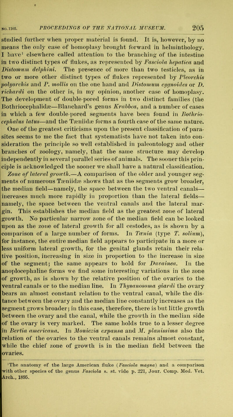 studied further when proper material is found. It is, however, by no means the only case of homoplasy brought forward in helminthology. I have1 elsewhere called attention to the branching of the intestine in two distinct types of flukes, as represented by Fasciola hepatica and Fistomum delphini. The presence of more than two testicles, as in two or more other distinct types of flukes represented by Pleorchis polyorchis and P. mollis on the one hand and Fistomum cygnoides or F. richardi on the other is, in my opinion, another case of homoplasy. The development of double-pored forms in two distinct families (the Bothriocephalidse—Blanchard’s genus Krabbea, and a number of cases in which a few double-pored segments have been found in Bothrio- cephalus latus—and the Tamiidie forms a fourth case of the same nature. One of the greatest criticisms upon the present classification of para- sites seems to me the fact that systematists have not taken into con- sideration the principle so well established in paleontology and other branches of zoology, namely, that the same structure may develop independently in several parallel series of animals. The sooner this prin- ciple is acknowledged the sooner we shall have a natural classification. Zone of lateral growth.—A comparison of the older and younger seg- ments of numerous Tseniidse shows that as the segments grow broader, the median field—namely, the space between the two ventral canals— increases much more rapidly in proportion than the lateral fields— namely, the space between the ventral canals and the lateral mar- gin. This establishes the median field as the greatest zone of lateral growth. No particular narrow zone of the median field can be looked upon as the zone of lateral growth for all cestodes, as is shown by a comparison of a large number of forms. In Tcenia (type T. solium), for instance, the entire median field appears to participate in a more or less uniform lateral growth, for the genital glands retain their rela- tive position, increasing in size in proportion to the increase in size of the segment; the same appears to hold for Favainea. In the anoplocephaline forms we find some interesting variations in the zone of growth, as is shown by the relative position of the ovaries to the ventral canals or to the median line. In Thysanosoma giardi the ovary bears an almost constant relation to the ventral canal, while the dis- tance between the ovary and the median line constantly increases as the segment grows broader; in this case, therefore, there is but little growth between the ovary and the canal, while the growth in the median side of the ovary is very marked. The same holds true to a lesser degree in Bertia americana. In Moniezia expansa and M. planissima also the relation of the ovaries to the ventral canals remains almost constant, while the chief zone of growth is in the median field between the ovaries. ’The anatomy of the large American fluke (Fasciola magna) and a comparison with other species of the genus Fasciola s. st. vide p. 221, Jour. Comp. Med, Yet. Arch., 1895.