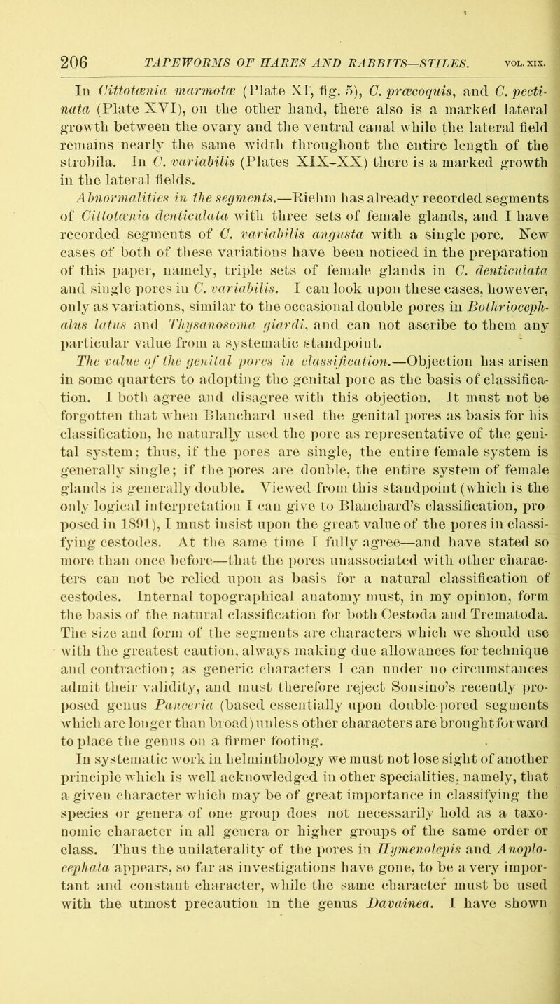Iii Cittotcenia marmotce (Plate XI, fig. 5), C. prcecoquis, and C. pecti- nata (Plate XVI), on the other hand, there also is a marked lateral growth between the ovary and the ventral canal while the lateral field remains nearly the same width throughout the entire length of the strobila. In C. variabilis (Plates XIX-XX) there is a marked growth in the lateral fields. Abnormalities in the segments.—Riehin has already recorded segments of Cittotcenia denticulata with three sets of female glands, and I have recorded segments of C. 'variabilis angusta with a single pore. Xew cases of both of these variations have been noticed in the preparation of this paper, namely, triple sets of female glands in C. denticulata and single pores in C. variabilis. I can look upon these cases, however, only as variations, similar to the occasional double pores in Bothrioceph- alus latus and Thysanosoma giardi, and can not ascribe to them any particular value from a systematic standpoint. The value of the genital pores in classification.—Objection has arisen in some quarters to adopting the genital pore as the basis of classifica- tion. I both agree and disagree with this objection. It must not be forgotten that wrhen Blanchard used the genital pores as basis for his classification, he naturally used the pore as representative of the geni- tal system; thus, if the pores are single, the entire female system is generally single; if the pores are double, the entire system of female glands is generally double. Viewed from this standpoint (which is the only logical interpretation I can give to Blanchard’s classification, pro- posed in 1891), I must insist upon the great value of the pores in classi- fying cestodes. At the same time I fully agree—and have stated so more than once before—that the pores unassociated with other charac- ters can not be relied upon as basis for a natural classification of cestodes. Internal topographical anatomy must, in my opinion, form the basis of the natural classification for both Cestoda and Trematoda. The size and form of the segments are characters which we should use with the greatest caution, always making due allowances for technique and contraction; as generic characters I can under no circumstances admit their validity, and must therefore reject Sonsino’s recently pro- posed genus Panceria (based essentially upon double-pored segments which are longer than broad) unless other characters are brought forward to place tbe genus on a firmer footing. In systematic work in helminthology we must not lose sight of another principle which is well acknowledged in other specialities, namely, that a given character which may be of great importance in classifying the species or genera of one group does not necessarily hold as a taxo- nomic character in all genera or higher groups of the same order or class. Thus the unilaterality of the pores in Hymenolepis and Anoplo- cephala appears, so far as investigations have gone, to be a very impor- tant and constant character, while the same character must be used with the utmost precaution in the genus JDavainea. I have shown