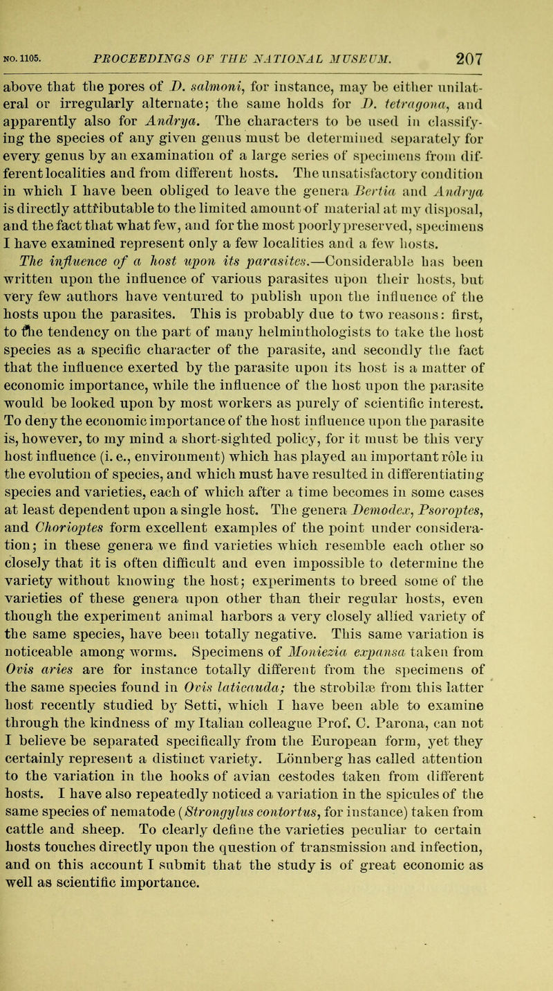 above that the pores of I). salmoni, for instance, may be either unilat- eral or irregularly alternate; the same holds for J). tetragona, and apparently also for Andrya. The characters to be used in classify- ing the species of any given genus must be determined separately for every genus by an examination of a large series of specimens from dif- ferent localities and from different hosts. The unsatisfactory condition in which I have been obliged to leave the genera Bertia and Andrya is directly attributable to the limited amount of material at my disposal, and the fact that what few, and for the most poorly preserved, specimens I have examined represent only a few localities and a few hosts. The influence of a host upon its parasites.—Considerable has been written upon the influence of various parasites upon their hosts, but very few authors have ventured to publish upon the influence of the hosts upon the parasites. This is probably due to two reasons: first, to fllie tendency on the part of many helminthologists to take the host species as a specific character of the parasite, and secondly the fact that the influence exerted by the parasite upon its host is a matter of economic importance, while the influence of the host upon the parasite would be looked upon by most workers as purely of scientific interest. To deny the economic importance of the host influence upon the parasite is, however, to my mind a short-sighted policy, for it must be this very host influence (i. e., environment) which has played an important role in the evolution of species, and which must have resulted in differentiating species and varieties, each of which after a time becomes in some cases at least dependent upon a single host. The genera Demodex, Psoroptes, and Chorioptes form excellent examples of the point under considera- tion; in these genera we find varieties which resemble each other so closely that it is often difficult and even impossible to determine the variety without knowing the host; experiments to breed some of the varieties of these genera upon other than their regular hosts, even though the experiment animal harbors a very closely allied variety of the same species, have been totally negative. This same variation is noticeable among worms. Specimens of Moniezia expansa taken from Ovis aries are for instance totally different from the specimens of the same species found in Ovis laticauda; the strobilae from this latter host recently studied bjr Setti, which I have been able to examine through the kindness of my Italian colleague Prof. 0. Parona, can not I believe be separated specifically from the European form, yet they certainly represent a distinct variety. Lonnberg has called attention to the variation in the hooks of avian cestodes taken from different hosts. I have also repeatedly noticed a variation in the spicules of the same species of nematode ($'trongylus contortus, for instance) taken from cattle and sheep. To clearly define the varieties peculiar to certain hosts touches directly upon the question of transmission and infection, and on this account I submit that the study is of great economic as well as scientific importance.