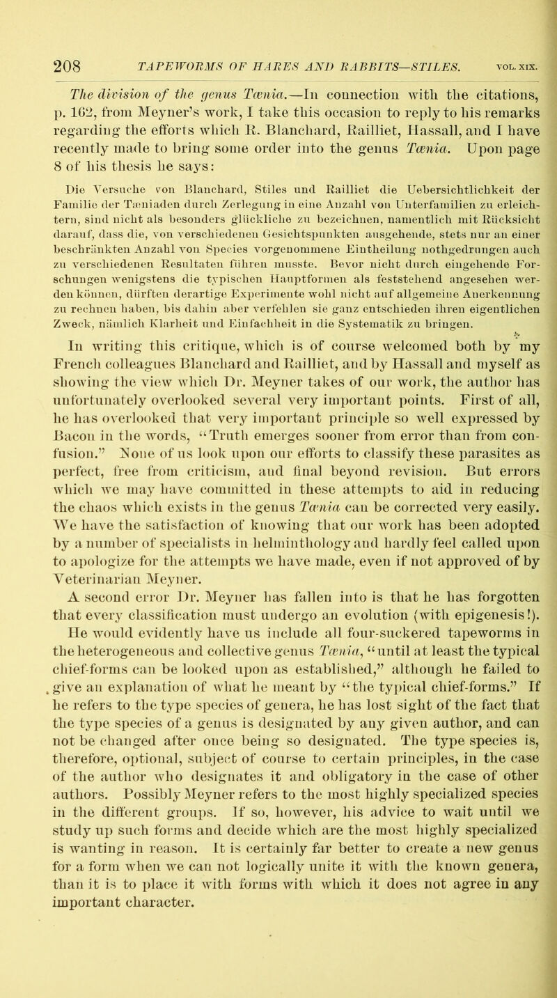 The division of the genus Taenia.—In connection with the citations, p. 1G2, from Meyner’s work, I take this occasion to reply to his remarks regarding the efforts which R. Blanchard, Railliet, Hassall, and I have recently made to bring some order into the genus Taenia. Upon page 8 of his thesis he says: Die Versuclie von Blanchard, Stiles und Railliet die Uebersichtlichkeit der Familie der Taoniaden durch Zerlegungin eine Auzahl von Unterfamilien zu erleioh- tern, sind nicht als hesonders gliickliche zu hezeichnen, namentlich mit Riicksiclit darauf, dass die, von verschiedenen Gesichtspunkten ansgehende, stets nur an einer beschrankten Auzahl von Species vorgenominene Eintheilung nothgedrnngen auch zu verschiedenen Resultaten fiihren musste. Bevor nicht durch eingeheude For- schungen wenigstens die typischen Hauptformen als feststehend angesehen wer- denkounen, diirften derartige Experiineute wohl nicht auf allgemeine Anerkennung zu rechuen haben, bis dahin aber verfehlen sie ganz entschiedeu ihren eigentlichen Zweck, niimlich Klarheit imd Einfachlieit in die Systeinatik zu bringen. In writing this critique, which is of course welcomed both by my French colleagues Blanchard and Railliet, and by Hassall and myself as showing the view which Dr. Meyner takes of our work, the author has unfortunately overlooked several very important points. First of all, he has overlooked that very important principle so well expressed by Bacon in the words, “Truth emerges sooner from error than from con- fusion.” Rone of us look upon our efforts to classify these parasites as perfect, free from criticism, and final beyond revision. But errors which we may have committed in these attempts to aid in reducing the chaos which exists in the genus Tania can be corrected very easily. We have the satisfaction of knowing that our work has been adopted by a number of specialists in helminthology and hardly feel called upon to apologize for the attempts we have made, even if not approved of by Veterinarian Meyner. A second error Dr. Meyner has fallen into is that he has forgotten that every classification must undergo an evolution (with epigenesis!). He would evidently have us include all four-suckered tapeworms in the heterogeneous and collective genus Taenia, “until at least the typical chief-forms can be looked upon as established,” although he failed to ,give an explanation of what he meant by “the typical chief-forms.” If he refers to the type species of genera, he has lost sight of the fact that the type species of a genus is designated by any given author, and can not be changed after once being so designated. The type species is, therefore, optional, subject of course to certain principles, in the case of the author who designates it and obligatory in the case of other authors. Possibly Meyner refers to the most highly specialized species in the different groups. If so, however, his advice to wait until we study up such forms and decide which are the most highly specialized is wanting in reason. It is certainly far better to create a new genus for a form when we can not logically unite it with the known genera, than it is to place it with forms with which it does not agree in any important character.