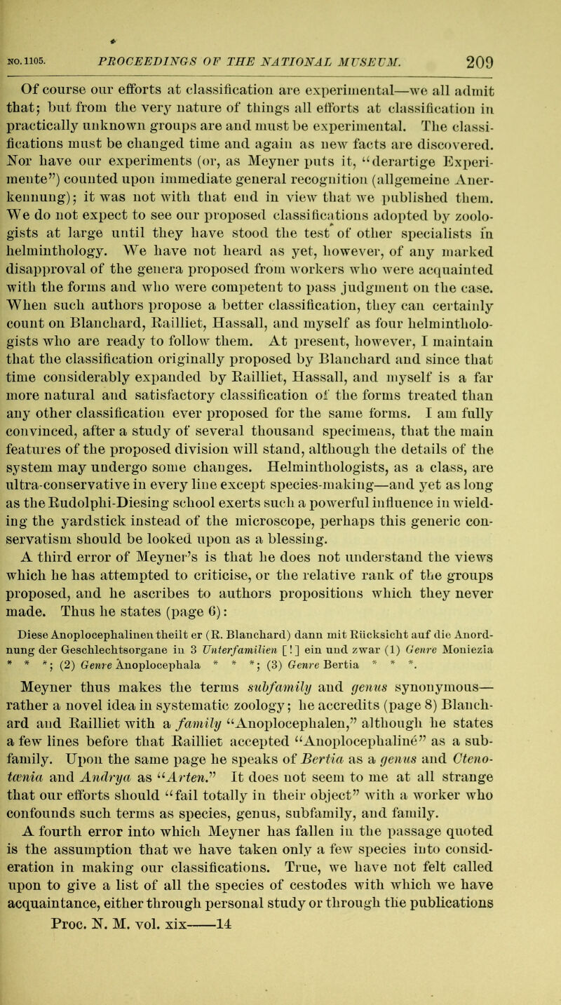 Of course our efforts at classification are experimental—we all admit that; hut from the very nature of things all efforts at classification in practically unknown groups are and must be experimental. The classi- fications must be changed time and again as new facts are discovered. Nor have our experiments (or, as Meyner puts it, “derartige Experi- mented) counted upon immediate general recognition (allgemeine Aner- kennung); it was not with that end in view that we published them. We do not expect to see our proposed classifications adopted by zoolo- gists at large until they have stood the test of other specialists in helminthology. We have not heard as yet, however, of any marked disapproval of the genera proposed from workers who were acquainted with the forms and who were competent to pass judgment on the case. When such authors propose a better classification, they can certainly count on Blanchard, Bailliet, Hassall, and myself as four helmintholo- gists who are ready to follow them. At present, however, I maintain that the classification originally proposed by Blanchard and since that time considerably expanded by Bailliet, Hassall, and myself is a far more natural and satisfactory classification of the forms treated than any other classification ever proposed for the same forms. I am fully convinced, after a study of several thousand specimens, that the main features of the proposed division will stand, although the details of the system may undergo some changes. Helminthologists, as a class, are ultra-conservative in every line except species-making—and yet as long as the Budolplii-Diesing school exerts such a powerful influence in wield- ing the yardstick instead of the microscope, perhaps this generic con- servatism should be looked upon as a blessing. A third error of Meyner’s is that he does not understand the views which he has attempted to criticise, or the relative rank of the groups proposed, and he ascribes to authors propositions which they never made. Thus he states (page 6): Diese Anoplocephalinen tkeilt er (R. Blancliard) dann mit Riicksicht auf die Anord- nung der Geschlechtsorgane in 3 Unterfamilien [! ] ein und zwar (1) Genre Moniezia * * *; (2) Genre knoplocephala * * *; (3) Genre Bertia * * *. Meyner thus makes the terms subfamily and genus synonymous— rather a novel idea in systematic zoology; he accredits (page 8) Blanch- ard and Bailliet with a family “Anoploceplialen,” although he states a few lines before that Bailliet accepted “Anoplocephaline” as a sub- family. Upon the same page he speaks of Bertia as a genus and Cteno- tcenia and Andrya as uArten.v It does not seem to me at all strange that our efforts should “fail totally in their object” with a worker who confounds such terms as species, genus, subfamily, and family. A fourth error into which Meyner has fallen in the passage quoted is the assumption that we have taken only a few species into consid- eration in making our classifications. True, we have not felt called upon to give a list of all the species of cestodes with which we have acquaintance, either through personal study or through the publications Proc. N. M. vol. xix 14