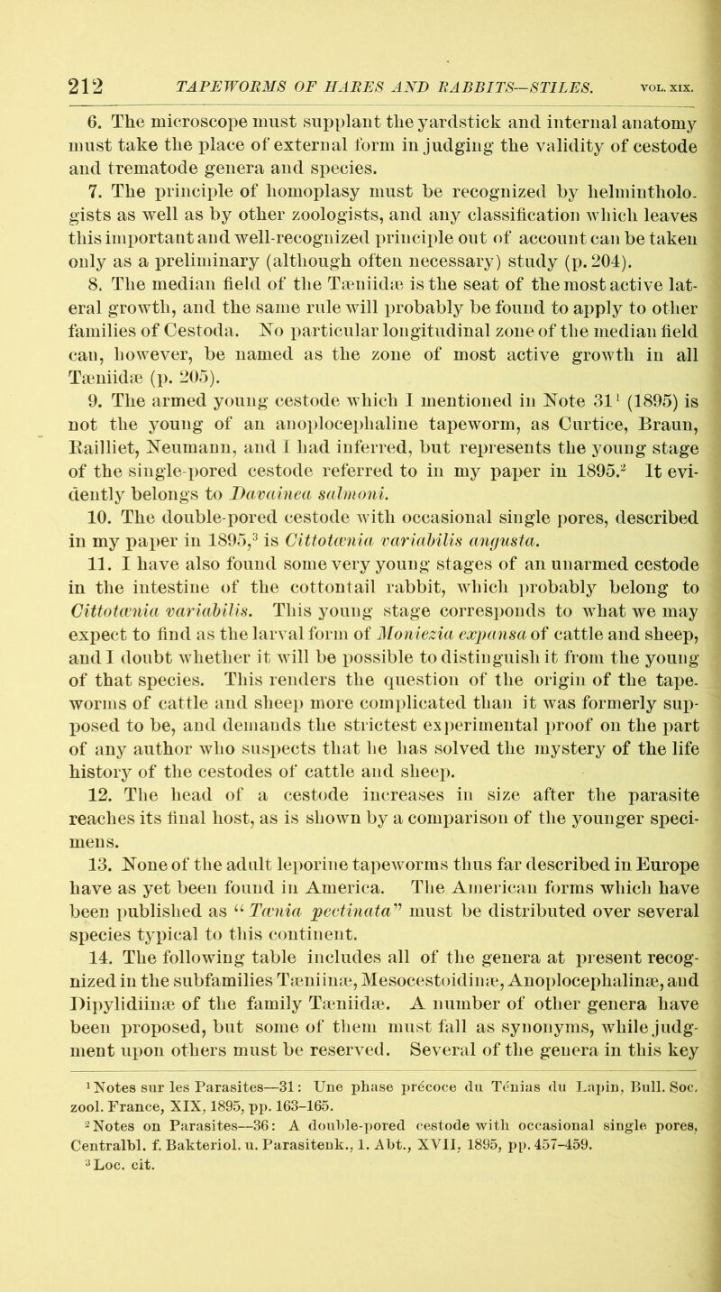 6. The microscope must supplant the yardstick and internal anatomy must take the place of external form in judging the validity of cestode and trematode genera and species. 7. The principle of homoplasy must he recognized by helmintholo- gists as well as by other zoologists, and any classification which leaves this important and well-recognized principle out of account can be taken only as a preliminary (although often necessary) study (p. 204). 8. The median field of the Taeniidae is the seat of the most acti ve lat- eral growth, and the same rule will probably be found to apply to other families of Cestoda. No particular longitudinal zone of the median field can, however, be named as the zone of most active growth in all Taeniidae (p. 205). 9. The armed young cestode which I mentioned in Note 311 (1895) is not the young of an anoplocephaline tapeworm, as Curtice, Braun, Bailliet, Neumann, and I had inferred, but represents the young stage of the single-pored cestode referred to in my paper in 1895.2 It evi- dently belongs to Davainea salmoni. 10. The double-pored cestode with occasional single pores, described in my paper in 1895,3 is Cittotcvnia variabilis angusta. 11. I have also found some very young stages of an unarmed cestode in the intestine of the cottontail rabbit, which probably belong to Cittotccnia variabilis. This young stage corresponds to what we may expect to find as the larval form of Moniezia expansa of cattle and sheep, and I doubt whether it will be possible to distinguish it from the young of that species. This renders the question of the origin of the tape- worms of cattle and sheep more complicated than it was formerly sup- posed to be, and demands the strictest experimental proof on the part of any author who suspects that he has solved the mystery of the life history of the cestodes of cattle and sheep. 12. The head of a cestode increases in size after the parasite reaches its final host, as is shown by a comparison of the younger speci- mens. 13. None of the adult leporine tapeworms thus far described in Europe have as yet been found in America. The American forms which have been published as u Tccnia pectinatamust be distributed over several species typical to this continent. 14. The following table includes all of the genera at present recog- nized in the subfamilies Taeniinae, Mesocestoidime, Anoploceplialinae, and Dipylidiinae of the family Taeniidae. A number of other genera have been proposed, but some of them must fall as synonyms, while judg- ment upon others must be reserved. Several of the genera in this key 1 Notes sur les Parasites—31: Une phase prdcoce du Tenias du Lapin, Bull. Soc, zool. France, XIX, 1895, pp. 163-165. 2 Notes on Parasites—36: A double-pored cestode with occasional single pores, Centralbl. f. Bakteriol. u. Parasitenk., 1. Abt., XVII, 1895, pp. 457-459. 3Loc. cit.