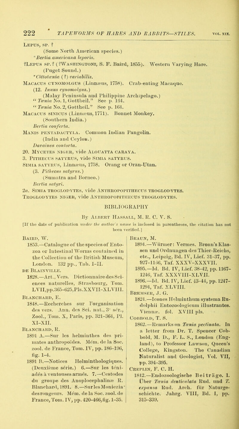 Lepus, sp. ? (Some North American species.) * Bertia americana leporis. ?Lepus sp. ? (?Washhstgtoni, S. F. Baird, 1855). Western Varying Hare. (Puget Sound.) *Cittotcenia (?) variabilis. Macacus cynomolgus (Linnseus, 1758). Crab-eating Macaque. (12. Inuus cynomolgus.) (Malay Peninsula and Philippine Archipelago.) u Taenia No. 1, Gottheil.” See p. 134. 11 Taenia No. 2, Gottheil.” See p. 164. Macacus sinicus (Linnaeus, 1771). Bonnet Monkey. (Southern ludia.) Bertia conferta. Manis pentadactyla. Common Indian Pangolin. (India aud Ceylon.) Davainea contorta. 20. Mycetes Niger, vide Alouatta caraya. 3. PlTHECUS SATYRUS, vide SlMlA SATYRUS. Simia satyrus, Linnseus, 1758. Orang or Oran-Utan. (3. Pith ecus satyrus.) (Sumatra and Borneo.) Bertia satyri. 2a. Simia troglodytes, vide Anthropopithecus troglodytes. Troglodytes niger, vide Anthropopithecus troglodytes. BIBLIOGRAPHY By Albert Hassall, M. R. C. V. S. [If the date of publication under the author's name is inclosed in parentheses, the citation has not been verified.] Baird, W. 1853.---Catalogue of the species of Ento- zoa or Intestinal Worms contained in the Collection of the British Museum, London. 132 pp.. Tab. I-II. de Blainville. 1828.—Art., Vers. DictionnairedesSci- ences naturelles, Strasbourg, Tom. L VII,pp.365-625,Pis. XXVII-XL VIII. Blanchard, E. 1848.—Recherches sur Torganisation des vers. Ann. des Sci. nat., 3e ser., Zool., Tom. X, Paris, pp. 321-364, PI. XI-XII. Blanchard, R. 1891 A.—Sur les helminthes des pri- mates anthropoides. M6m. de la Soc. zool. de France, Tom. IV, pp. 186-196, tig. 1-4. 1891 B.—Notices Helminthologiques. (Deuxieme s6rie.) 6.—Sur les teni- ad6s a ventouses arm6s. 7.—Cestodes du groupe des Anoplocephalinse R. Blanchard, 1891. 8.—SurlesMoniezia des rongeurs. M6m. de la Soc. zool. de France,Tom. IV, pp. 420-466,fig. 1-35. Braun, M. 1894. —Wiirmer: Vermes. Bronn’sKlas- sen undOrdnungen des Thier-Reichs, etc., Leipzig, Bd. IV, Lief. 31-37, pp. 927-1166, Taf. XXXV-XXXVII. 1895. —Id. Bd. IV, Lief. 38-42, pp. 1167- 1246, Taf. XXXVIII-XLVII. 1896. —Id. Bd. IV, Lief. 43-44, pp. 1247- 1294, Taf. XLVIII. Bremser, J. G. 1824,—leones Helminthum systema Ru- dolphii Entozoologicum illustrantes. Vienna?, fol. XVIII pis. COBBOLD, T. S. 1862.—Remarks on Taenia pectinata. In a letter from Dr. T. Spencer Cob- bold, M. D., F. L. S., London (Eng- land), to Professor Lawson, Queen’s College, Kingston. The Canadian Naturalist and Geologist, Vol. VII, pp. 394-395. Creplin, F. C. H. 1842.—Endozoologische Beitrage. 1. Uber Tcenia denticulata Rud. und T. expansa Rud. Arch, fiir Naturge- schichte. Jahrg. VIII, Bd. I, pp. 315-339.