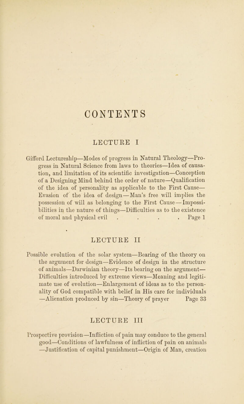 CONTENTS LECTURE I Gifford Lecturesliip—Modes of progress in Natural Theology—Pro- gress in Natural Science from laws to theories—Idea of causa- tion, and limitation of its scientific investigation—Conception of a Designing Mind behind the order of nature—Qualification of the idea of personality as applicable to the First Cause— Evasion of the idea of design—Man’s free will imjdies the possession of will as belonging to the First Cause — Impossi- bilities in the nature of things—Difficulties as to the existence of moral and physical evil .... Page 1 LECTURE II Possible evolution of the solar system—Bearing of the theory on the argument for design—Evidence of design in the structure of animals—Darwinian theory—Its bearing on the argument— Difficulties introduced by extreme views—Meaning and legiti- mate use of evolution—Enlargement of ideas as to the person- ality of God compatible with belief in His care for individuals —Alienation produced by sin—Theory of prayer Page 33 LECTURE III Prospective provision—Infliction of pain may conduce to the general good—Conditions of lawfulness of infliction of pain on animals —Justification of capital punishment—Origin of Man, creation