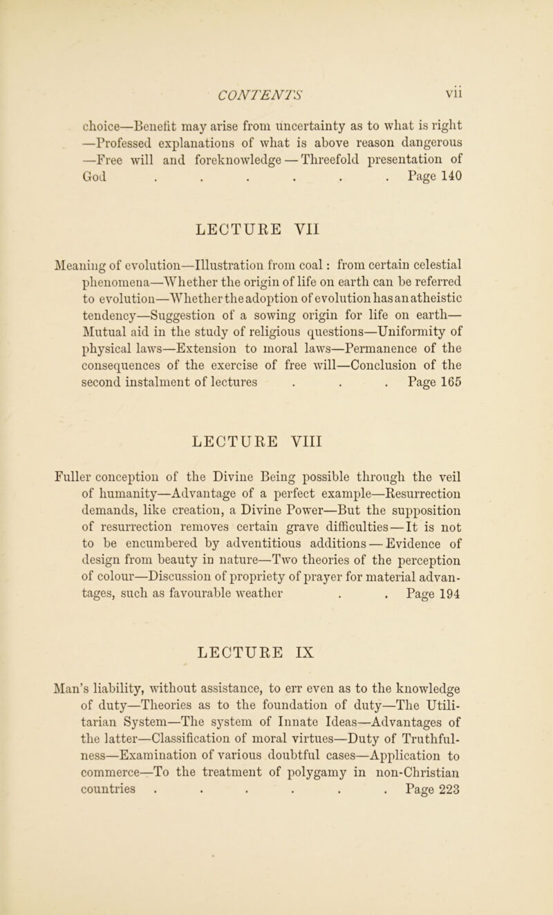 choice—Benefit may arise from uncertainty as to what is right —Professed explanations of what is above reason dangerous —Free will and foreknowledge — Threefold presentation of God ...... Page 140 LECTURE VII IMeaning of evolution—Illustration from coal: from certain celestial phenomena—Whether the origin of life on earth can be referred to evolution—Whether the adoption of evolution has an atheistic tendency—Suggestion of a sowing origin for life on earth— Mutual aid in the study of religious questions—Uniformity of physical laws—Extension to moral laws—Permanence of the consequences of the exercise of free will—Conclusion of the second instalment of lectures . . . Page 165 LECTURE VIII Fuller conception of the Divine Being possible through the veil of humanity—Advantage of a perfect example—Resurrection demands, like creation, a Divine Power—But the supposition of resurrection removes certain grave difficulties — It is not to be encumbered by adventitious additions — Evidence of design from beauty in nature—Two theories of the perception of colour—Discussion of propriety of i)rayer for material advan- tages, such as favourable w^eather . . Page 194 LECTURE IX Man’s liability, without assistance, to err even as to the knowledge of duty—Theories as to the foundation of duty—The Utili- tarian System—The system of Innate Ideas—Advantages of the latter—Classification of moral virtues—Duty of Truthful- ness—Examination of various doubtful cases—Application to commerce—To the treatment of polygamy in non-Christian countries ...... Page 223