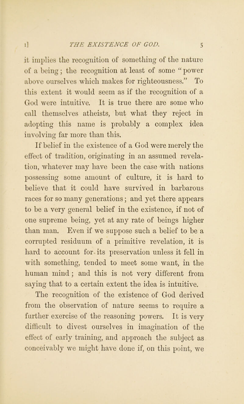 it implies the recognition of something of the nature of a being; the recognition at least of some ‘‘ power above ourselves which makes for righteousness.” To this extent it w^ould seem as if the recognition of a God were intuitive. It is true there are some who call themselves atheists, but what they reject in adopting this name is probably a complex idea involving far more than this. If belief in tlie existence of a God were merely the effect of tradition, originating in an assumed revela- tion, whatever may have been the case with nations possessing some amount of culture, it is hard to believe that it could have survived in barbarous races for so many generations; and yet there appears to be a very general belief in the existence, if not of one supreme being, yet at any rate of beings higher than man. Even if we suppose such a belief to be a corrupted residuum of a primitive revelation, it is hard to account for. its preservation unless it fell in with something, tended to meet some want, in the human mind; and this is not very different from saying that to a certain extent the idea is intuitive. The recognition of the existence of God derived from the observation of nature seems to require a further exercise of the reasoning powers. It is very difficult to divest ourselves in imagination of the effect of early training, and approach the subject as conceivably we might have done if, on this point, we