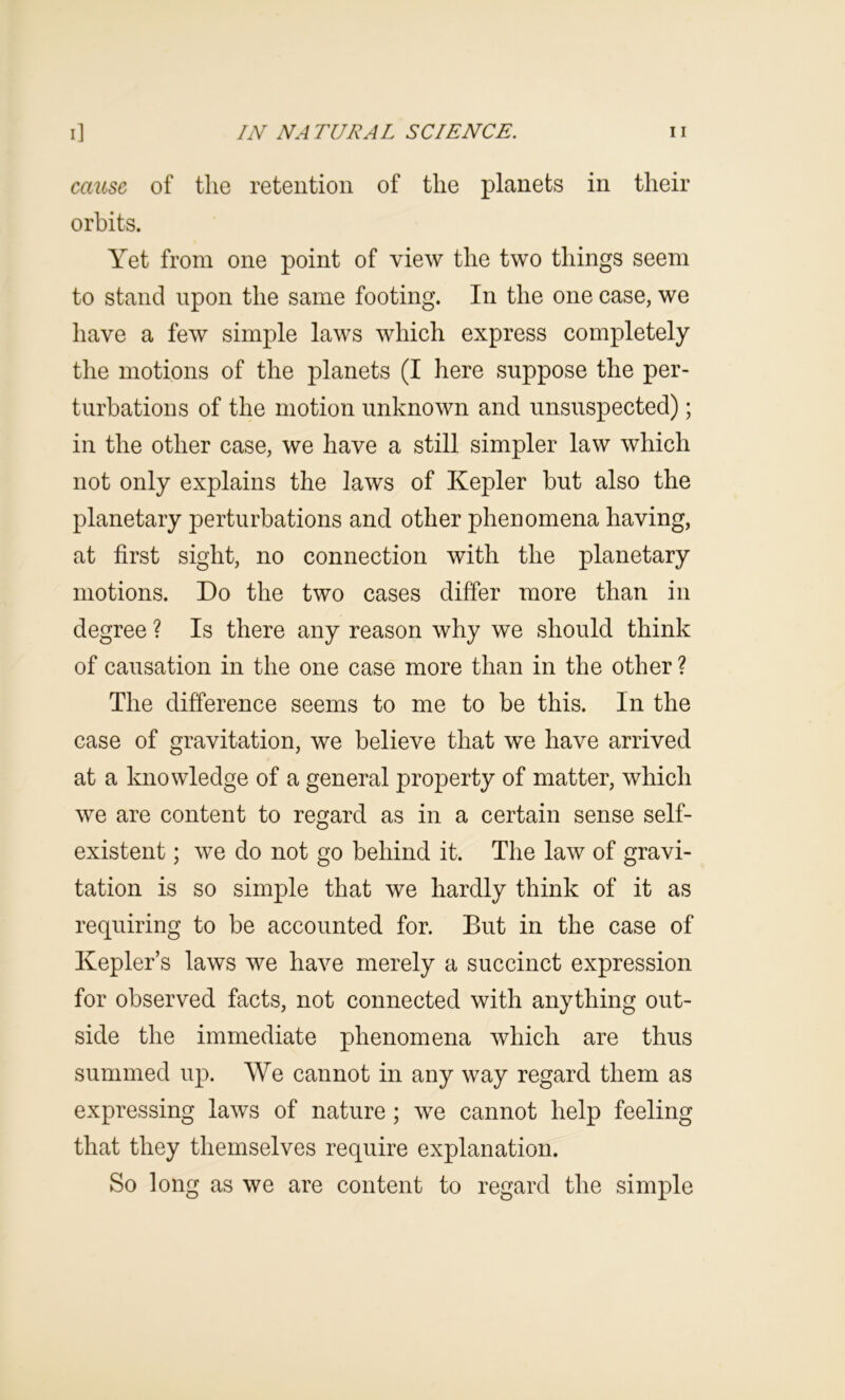 cause, of the retention of the planets in their orbits. Yet from one point of view the two things seem to stand upon the same footing. In the one case, we have a few simple laws which express completely the motions of the planets (I here suppose the per- turbations of the motion unknown and unsuspected); in the other case, we have a still simpler law which not only explains the laws of Kepler but also the planetary perturbations and other phenomena having, at first sight, no connection with the planetary motions. Do the two cases differ more than in degree ? Is there any reason why we should think of causation in the one case more than in the other ? The difference seems to me to be this. In the case of gravitation, we believe that we have arrived at a knowledge of a general property of matter, which we are content to regard as in a certain sense self- existent ; we do not go behind it. The law of gravi- tation is so simple that we hardly think of it as requiring to be accounted for. But in the case of Kepler’s laws we have merely a succinct expression for observed facts, not connected with anything out- side the immediate phenomena which are thus summed up. We cannot in any way regard them as expressing laws of nature; we cannot help feeling that they themselves require explanation. So long as we are content to regard the simple