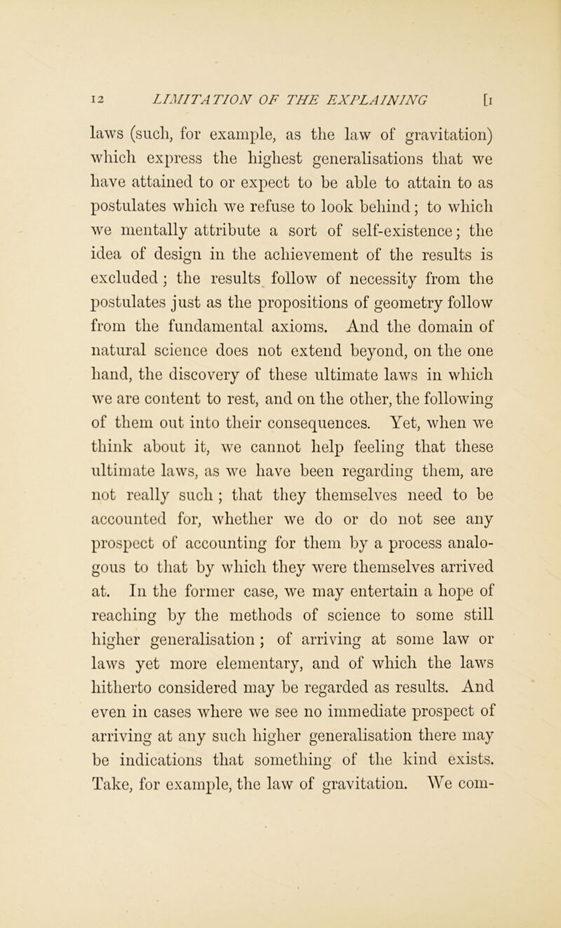 laws (such, for example, as the law of gravitation) which express the highest generalisations that we have attained to or expect to be able to attain to as postulates which we refuse to look behind; to which we mentally attribute a sort of self-existence; the idea of design in the achievement of the results is excluded; the results^ follow of necessity from the postulates just as the propositions of geometry follow from the fundamental axioms. And the domain of natural science does not extend beyond, on the one hand, the discovery of these ultimate laws in which we are content to rest, and on the other, the following of them out into their consequences. Yet, when we think about it, we cannot help feeling that these ultimate laws, as we have been regarding them, are not really such ; that they themselves need to he accounted for, whether we do or do not see any prospect of accounting for them by a process analo- gous to that by which they were themselves arrived at. In the former case, we may entertain a hope of reaching by the methods of science to some still higher generalisation ; of arriving at some law or laws yet more elementary, and of which the laws hitherto considered may be regarded as results. And even in cases where we see no immediate prospect of arriving at any such higher generalisation there may be indications that something of the kind exists. Take, for example, the law of gravitation. We com-