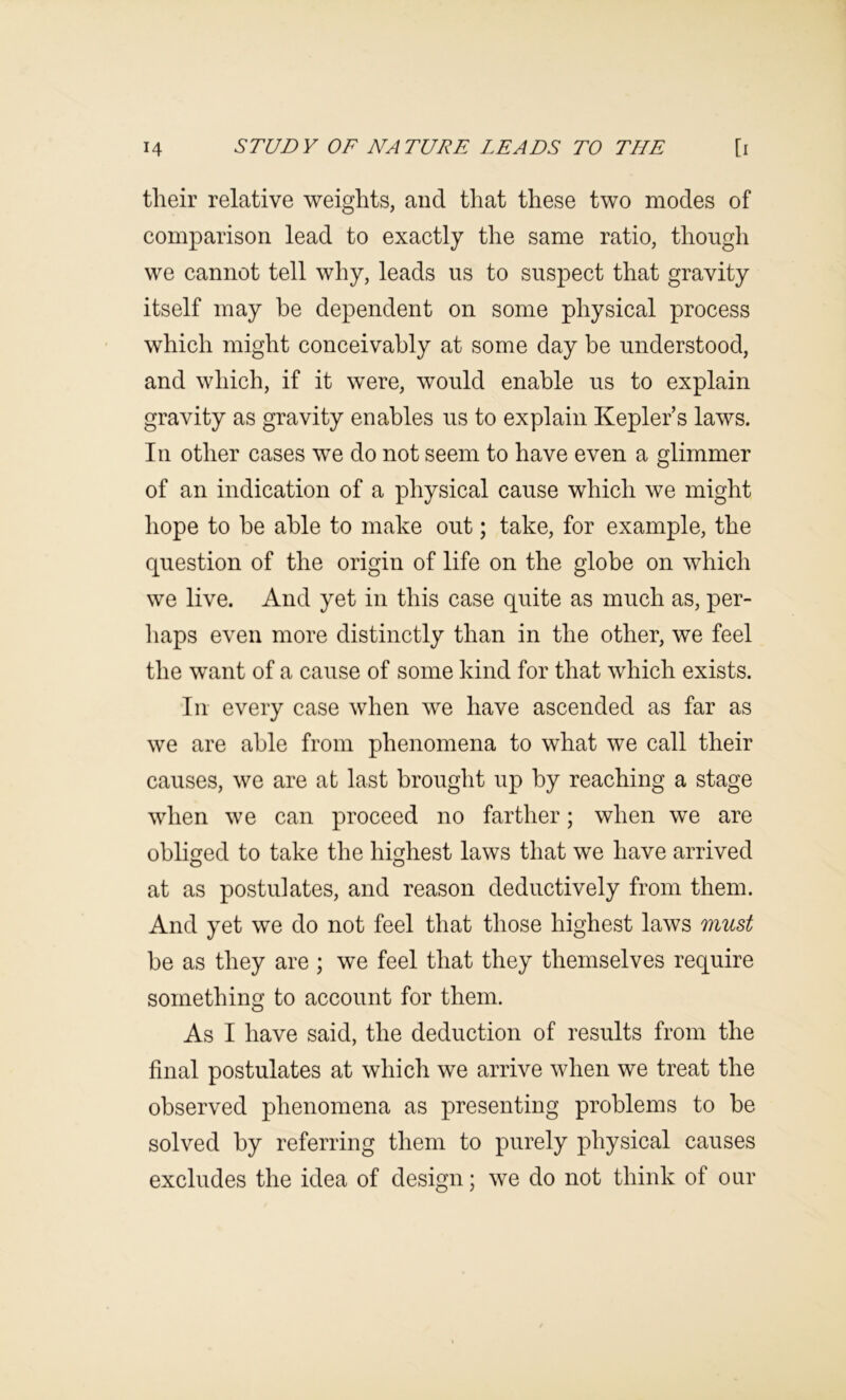 their relative weights, and that these two modes of comparison lead to exactly the same ratio, though we cannot tell why, leads us to suspect that gravity itself may he dependent on some physical process which might conceivably at some day be understood, and which, if it were, would enable us to explain gravity as gravity enables us to explain Kepler’s laws. In other cases we do not seem to have even a glimmer of an indication of a physical cause which we might hope to be able to make out; take, for example, the question of the origin of life on the globe on which we live. And yet in this case quite as much as, per- haps even more distinctly than in the other, we feel the want of a cause of some kind for that which exists. In every case when we have ascended as far as we are able from phenomena to what we call their causes, we are at last brought up by reaching a stage when we can proceed no farther; when we are obliged to take the highest laws that we have arrived at as postulates, and reason deductively from them. And yet we do not feel that those highest laws must be as they are ; we feel that they themselves require something to account for them. As I have said, the deduction of results from the final postulates at which we arrive when we treat the observed phenomena as presenting problems to be solved by referring them to purely physical causes excludes the idea of design; we do not think of our