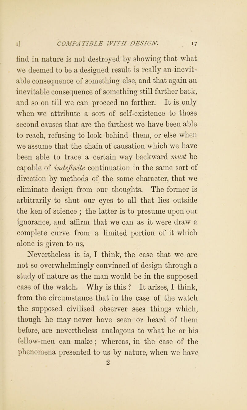 find in nature is not destroyed by showing that what we deemed to be a designed result is really an inevit- able consequence of something else, and that again an inevitable consequence of something still farther back, and so on till we can proceed no farther. It is only when we attribute a sort of self-existence to those second causes that are the farthest we have been able to reach, refusing to look behind them, or else when we assume that the chain of causation which we have been able to trace a certain way backward must be capable of indefinite continuation in the same sort of direction by methods of the same character, that we eliminate design from our thoughts. The former is arbitrarily to shut our eyes to all that lies outside the ken of science ; the latter is to presume upon our ignorance, and affirm that we can as it were draw a complete curve from a limited portion of it which alone is given to us. ISTevertheless it is, I think, the case that we are not so overwhelmingly convinced of design through a study of nature as the man would be in the supposed case of the watch. Why is this ? It arises, I think, from the circumstance that in the case of the watch the supposed civilised observer sees things which, though he may never have seen or heard of them before, are nevertheless analogous to what he or his fellow-men can make; whereas, in the case of the phenomena presented to us by nature, when we have 2